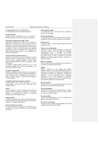COVENIN 200 CÓDIGO ELÉCTRICO NACIONAL
Permiso especial (SPECIAL PERMISSION):
La autorización escrita de la autoridad competente.
Persona calificada
Aquella que está familiarizada con la construcción y
manejo del equipo así como de los riesgos que conllevan.
Protección de equipos contra fallas a tierra:
Sistema para protección del equipo, de las corrientes de
falla línea a tierra nocivas, el cual actúa para causar la
apertura de un medio de desconexión en cada uno de los
conductores activos del circuito bajo falla. Esta protección
se efectúa a valores de corriente menores que aquellos
requeridos para que la operación de un dispositivo de
sobrecorrientes proteja de daños a los conductores del
circuito de alimentación.
Protector térmico (referido a motores):
Dispositivo de protección, para ser instalado como parte
integral del motor o un motocompresor, el cual, cuando se
usa de manera apropiada protege al motor contra
sobrecalentamiento peligroso debido a sobrecarga o a falla
del arranque.
El protector térmico puede consistir de uno o más
elementos integrados en el motor o motocompresor y un
dispositivo de control externo.
Protegido o resguardado:
Cubierto, apantallado, cercado, encerrado o protegido de
otra manera, por medio de cajas o tapas adecuadas, barreras,
rieles, pantallas, placas o plataformas que suprimen el
riesgo de contacto peligroso o acercamiento de personas a
un punto peligroso.
Protegido térmicamente (referido a motores):
Cuando aparece en la placa del motor o de un
motocompresor, indica que el motor está provisto de un
protector térmico.
Puente:
Unión permanente de partes metálicas para formar un
elemento eléctrico conductor que asegure la continuidad
eléctrica y la capacidad para conducir con seguridad
cualquier corriente que pudiera pasar.
Puente de unión:
Conductor, reconocido como seguro, para proporcionar la
conductividad eléctrica requerida entre partes de metal que
haya de ser conectadas eléctricamente.
Puente de unión en un circuito:
La conexión entre dos o más partes de un conductor en un
circuito, para mantener la capacidad de corriente requerida
del circuito.
Puente unión de equipo:
La conexión entre dos o más partes de un conductor de
puesta a tierra de equipos.
Puente unión principal:
La conexión entre el conductor puesto a tierra del circuito y
el conductor de puesta a tierra de equipos, en la acometida.
Puesto a tierra:
Conectado a tierra o a algún cuerpo conductor que pueda
actuar como tierra.
Puesto a tierra efectivamente:
Conectado a tierra de manera permanente a través de una
conexión de puesta a tierra que tengan una impedancia
suficientemente baja, y capacidad de corriente
suficientemente alta, para que la corriente de falla a tierra
que pueda ocurrir no cause la aparición de tensiones
peligrosas que puedan provocar riegos a personas o a
equipos conectados.
Punto de acometida:
Punto de conexión entre las instalaciones de la empresa de
suministro y la instalación del inmueble.
Sellado:
Equipo o material que tiene adherido una etiqueta,
símbolo o logotipo, u otra marca de identificación de una
entidad, que se ocupe de la evaluación del producto, que
mantenga un programa de inspecciones periódicas al
producto y que sea reconocida por las autoridades
competentes. Con el sello mencionado, el fabricante
indica que se cumple con las normas correspondientes o
con requisitos específicos de funcionamiento.
Servicio continuo:
Tipo de servicio que exige el funcionamiento a una carga
constante por un tiempo indefinidamente largo.
Servicio intermitente:
Tipo de servicio que exige el funcionamiento por períodos
alternados: 1) con carga y sin carga; 2) con carga y parada;
3) con carga, sin carga y parada.
Servicio periódico:
Tipo de servicio intermitente en el cual las condiciones de
carga son regularmente recurrentes.
Servicio por corto tiempo:
Tipo de servicio que exige el funcionamiento de una carga
constante por un tiempo corto definido.
 