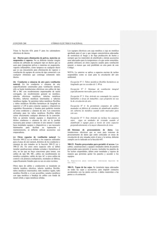 COVENIN 200 CÓDIGO ELÉCTRICO NACIONAL
Véase la Sección 424, parte F para los calentadores
eléctricos de ductos.
(a) Ductos para eliminación de polvos, materias en
suspensión o vapores. No se deberán instalar ningún
sistema de cableado de cualquier tipo en ductos que se
usen para transportar polvos o materias en suspensión,
vapores inflamables, como tampoco en cualquier ducto
que se use únicamente para eliminación de vapores o
ventilación de equipos de cocina de tipo comercial o en
cualquier chimenea que contenga solamente tales
ductos.
(b) Conductos o cámaras de aire para ventilación
natural. En los conductos o cámaras de aire
específicamente construidos para ventilación natural,
sólo se harán instalaciones eléctricas con cables de tipo
MI o MC con recubrimiento impermeable de metal
corrugado, sin recubrimiento general no metálico,
tuberías eléctricas metálicas, tuberías metálicas
flexibles, tuberías metálicas intermedias o tuberías
metálicas rígidas. Se permiten tubos metálicos flexibles
y tubos metálicos flexibles herméticos de longitud no
superior a 1,20 m para conectar equipos y dispositivos
regulables físicamente y listados para poderlos instalar
en estos conductos y cámaras de aire. Los conectores
utilizados para los tubos metálicos flexibles deben
cerrar eficazmente cualquier abertura de la conexión.
Sólo se permite instalar equipos y dispositivos en
dichos conductos o cámaras de aire en la medida
necesaria para actuar o detectar el aire natural. Cuando
haya instalados equipos o dispositivos y sea necesario
iluminarlos para facilitar su reparación y
mantenimiento, se deberán utilizar accesorios con
empacaduras.
(c) Otros espacios de ventilación natural. La
Sección 300-22 (c) se refiere a los espacios utilizados
para el paso de aire natural, distintos de los conductos y
cámaras de aire tratados en la Sección 300-22 (a) y
300-22 (b). En estos otros espacios sólo se deben
instalar canalizaciones aisladas cerradas y herméticas al
aire, en las que no haya conexiones para tomas, con
cables de tipo MI, MC, cables sin recubrimiento no
metálico completo, cables de tipo AC u otros cables de
control o de potencia multipolares, montados en fábrica,
específicamente listados para su uso en estos recintos.
Otros tipos de cables y conductores se instalarán en
tubería metálica eléctrica, tubería metálica flexible,
tubos metálicos intermedios, tubo metálico rígido, tubo
metálico flexible o, si son accesibles, canales metálicos
con tapa metálica o bandeja de cables con fondo de
metal sólido y tapas metálicas sólidas.
Los equipos eléctricos con caja metálica o caja no metálica
aprobada para el uso y que tengan características adecuadas
de resistencia al fuego y de baja producción de humo y
siempre que los materiales de alambrado y demás accesorios
sean adecuados para la temperatura a la que serán sometidos,
podrán utilizarse en otros espacios usados para ventilación
natural, a menos que esté prohibido en otra parte de este
Código.
NOTA: Lo anterior se aplica a espacios encima de techos
suspendidos como se usan para la circulación del aire
ambiental.
Excepción Nº 1: Tubos metálicos flexibles herméticos en
longitudes que no excedan de 1, 80 m.
Excepción Nº 2: Sistemas de ventilación integral
específicamente mercados para tal uso.
Excepción Nº 3: Este Artículo no contempla los cuartos
habitables o áreas de inmuebles. cuyo propósito no sea
la de circulación de aire.
Excepción Nº 4: Se permitirán conjuntos de cables
montados en fábrica de sistemas de alambrado metálico
sin cubierta no metálica cuando estén marcados para
este uso.
Excepción Nº 5: Este Artículo no incluye los espacios
entre vigas en unidades de vivienda cuando el
alambrado o equipo pasa a través de estos espacios
perpendicularmente a la mayor dimensión de éstos.
(d) Sistemas de procesamiento de datos. Las
instalaciones eléctricas que se usen para sistemas de
procesamiento de datos que estén colocadas en áreas de
circulación de aire situadas entre el piso y la tarima, deberán
cumplir con lo indicado en la Sección 645.
300-23. Paneles proyectados para permitir el acceso. Los
cables, canalizaciones y equipos instalados detrás de paneles
proyectados para permitir el acceso, incluidos los paneles de
los techos suspendidos, deben estar instalados y sujetos de
manera que permitan quitar los paneles y acceder a los
equipos.
B. Requisitos para tensiones nominales mayores de
600 Volt.
300-31. Tapas de las cajas. Se instalarán tapas adecuadas
en todas las cajas y accesorios, para impedir contactos
accidentales con las partes activas o daños materiales a las
partes o a la aislación.
 