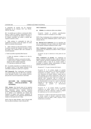 COVENIN 200 CÓDIGO ELÉCTRICO NACIONAL
se mantengan de acuerdo con los requisitos
establecidos en los Artículos 210-7 (c), 250-45,
250-59 y 305-4 (d).
(1) Las pruebas que se indican a continuación deben
hacerse a todos los cordones, tomacorrientes que no
son parte de la instalación del edificio o estructura y
los equipos conectados con cordón y enchufe que
requiera ser puestos a tierra.
a. Debe probarse la continuidad de todos los
conductores de puesta a tierra del equipo, los cuales
deben ser continuos eléctricamente.
b. Debe verificarse en todo tomacorriente y enchufe
la perfecta conexión del conductor de puesta a tierra
del equipo. Este conductor debe estar conectado al
terminal apropiado.
c. Todas las pruebas requeridas deben hacerse:
1. Antes de comenzar a trabajar en el sitio de
construcción.
2. Cuando haya evidencia o presunción de daños.
3. Antes de que el equipo se ponga en servicio
después de sufrir cualquier reparación.
4. A intervalos no mayores de 3 meses.
(2) Las pruebas requeridas en (1) deberán llevarse en
un registro escrito, el cual deberá mostrarse a las
autoridades competentes cuando así lo requieran.
305-7. Resguardo. Para instalaciones provisionales
con tensión nominal mayor de 600 Volt se utilizarán
cercas adecuadas, barreras u otros métodos efectivos
para prevenir el acceso de personal no autorizado.
SECCIÓN 310- CONDUCTORES
PARA INSTALACIONES EN
GENERAL
310-1. Alcance. Esta Sección trata de los requisitos
generales de los conductores y de sus denominaciones de
tipos, aislamiento, marcas, etiquetas, resistencia
mecánica, intensidad admisible y usos. Estos requisitos
no se aplican a los conductores que forman parte
integrante de equipos como motores, reguladores de
motores y similares, ni a los conductores específicamente
tratados en otras partes de este Código.
NOTA: Para los cables flexibles, véase la Sección 400.
Para los cables de artefactos, véase la Sección 402.
310-2. Conductores.
(a) Aislados. Los conductores deben estar aislados.
Excepción: Cuando se permiten específicamente
conductores cubiertos o desnudos en este Código.
NOTA: Para el aislamiento de los conductores neutros de un
sistema de alta tensión sólidamente puesto a tierra, véase el
Artículo 250-152.
(b) Material de los conductores. Si no se especifica otra
cosa, los conductores a los que se refiere este Artículo deben
ser de aluminio, aluminio recubierto de cobre o cobre.
310-3. Conductores trenzados. Cuando van instalados en
canalizaciones, los conductores de calibre 8 AWG y mayores
serán trenzados.
Excepción: Las que se autoricen en otras partes de este
Código.
310-4. Conductores en paralelo. Los conductores de
aluminio, aluminio recubierto de cobre o cobre de calibre 1/0
AWG y mayores, que sean los conductores de fase, el neutro o
el conductor puesto a tierra de un circuito, pueden ir
conectados en paralelo (unidos eléctricamente en ambos
extremos para formar un solo conductor).
Excepción Nº. 1: Lo que el Artículo 620-12(a)(1).
Excepción Nº. 2: Se permite instalar en paralelo
conductores de calibre menor al 1/0 AWG para alimentar
instrumentos de medida, contactos, relés, solenoides y
otros dispositivos de mandos similares, siempre que (a)
estén instalados en la misma canalización o cable; (b) la
intensidad admisible de cada conductor por separado sea
suficiente para transportar toda la corriente que
transportan los conductores en paralelo y (c) el dispositivo
de sobreintensidad sea tal que no se supere la intensidad
admisible de cada conductor si uno o más de los
conductores en paralelo se desconectaran
accidentalmente.
Excepción Nº. 3: Se permite instalar en paralelo
conductores de calibre inferior al 1/0 AWG para
frecuencias de 360 Hz y superiores, cuando se cumplan
las condiciones (a), (b) y (c) de la Excepción Nº. 2.
Excepción Nº. 4: Bajo la supervisión de personal experto,
se permite instalar en paralelo conductores neutros
conectados a tierra de calibre 2 AWG y mayores, en las
instalaciones ya existentes.
 