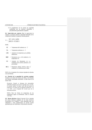 COVENIN 200 CÓDIGO ELÉCTRICO NACIONAL
4. El cumplimiento de las normas de seguridad
establecidas por las prácticas industriales y
procedimientos generalmente aceptados.
(b) Supervisión por expertos. Bajo la supervisión de
expertos, se permite calcular la intensidad admisible de los
conductores mediante la siguiente fórmula general:
RCAYCRDC
TDTATC
I
)1(
)(
+
∆+−
=
donde:
TC = Temperatura del conductor en C
TA = Temperatura ambiente en C
∆TD = Aumento de temperatura por pérdidas
dieléctricas.
RDC = Resistencia en c.c. del conductor a la
temperatura TC.
YC = Aumento de Resistencia en c.a.
resultante de los efectos pelicular y de
proximidad.
RCA = Resistencia térmica efectiva entre el
conductor y el ambiente que le rodea.
NOTA: En el Apéndice B se incluyen ejemplos de cálculos
con esta fórmula.
(c) Elección de la capacidad de corriente nominal.
Cuando en un tramo de circuito, las tablas y las fórmulas
den distintas intensidades admisibles, se debe tomar la de
menor valor.
Excepción: Cuando se obtengan dos intensidades
admisibles distintas para partes seguidas de un circuito,
se permite utilizar la mayor más allá del punto de
transición, a la menor de las siguientes distancias: 3 m
o el 10% de la longitud del circuito que da la
intensidad máxima.
NOTA: Para los límites de temperatura de los
conductores según su terminación, véase el Artículo
110-14(c).
(d) Ductos eléctricos. Según la Sección 310, se entiende
por ductos eléctricos cualquiera de los tubos eléctricos
reconocidos en el Capítulo 3 como adecuados para uso
subterráneo y otras canalizaciones de sección circular
aprobadas para uso subterráneo o directamente enterrado.
 