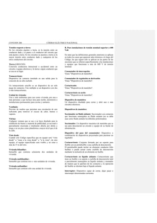 COVENIN 200 CÓDIGO ELÉCTRICO NACIONAL
Tensión respecto a tierra:
En los circuitos puestos a tierra, es la tensión entre un
conductor dado y el punto o el conductor del circuito que
está puesto a tierra. En los circuitos no puestos a tierra es la
mayor tensión entre conductor dado y cualquiera de los
otros conductores del circuito.
Tierra (GROUND):
Conexión conductora intencional o accidental entre un
circuito o equipo eléctricos y la tierra o algún conductor que
se usa en su lugar.
Tomacorriente:
Dispositivo de contacto instalado en una salida para la
conexión de un sólo enchufe.
Un tomacorriente sencillo es un dispositivo de un solo
juego de contactos. Uno múltiple es un dispositivo con dos
o más tomacorrientes.
Unidad de vivienda:
Uno o más ambientes para uso como vivienda, por una o
más personas y que incluye área para recibo, dormitorio e
instalaciones permanentes para cocina y sanitario.
Ventilado:
Provisto de medios que permitan una circulación de aire
suficiente para remover el exceso de calor, humos o
vapores.
Vitrina:
Cualquier ventana que se use o se haya diseñado para la
exhibición de bienes o material de publicidad; ya sea total o
parcialmente encerrada o totalmente abierta por detrás y
tenga o no un piso como plataforma a mayor nivel que el de
la calle.
Visto desde:
Cuando este Código especifica que un equipo será “visto
desde” o “estar a la vista desde” o “a la vista”, de otro
equipo, el equipo especificado será visible y no estar a
más de 15 m del otro.
Vivienda bifamiliar:
Inmueble que contiene solamente dos unidades de
vivienda.
Vivienda multifamiliar:
Inmueble que contiene tres o más unidades de vivienda.
Vivienda unifamiliar:
Inmueble que contiene sólo una unidad de vivienda.
B. Para instalaciones de tensión nominal superior a 600
Volt
En tanto que las definiciones generales anteriores se aplican
en todos los casos que aparecen tales términos a lo largo del
Código, las que siguen sólo se aplican en las partes de las
secciones que se refieren específicamente a las instalaciones
y equipos que funcionan a más de 600 V de tensión
nominal.
Conmutador de interrupción:
Véase "Dispositivos de maniobra".
Conmutador de regulación en derivación:
Véase "Dispositivos de maniobra".
Cortacircuito:
Véase "Dispositivos de maniobra".
Cortacorriente en aceite:
Véase "Dispositivos de maniobra".
Dispositivo de maniobra:
Un dispositivo diseñado para cerrar y abrir uno o más
circuitos eléctricos.
Dispositivos de maniobra:
Seccionador en fluido aislante: Seccionador con contactos
que funcionan sumergidos en fluido aislante (no se debe
usar como fluido aislante los difenilos policlorados).
Seccionador: Un dispositivo mecánico de maniobra que se
usa para desconectar un circuito o equipo de su fuente de
alimentación.
Dispositivo del paso del conmutador: Dispositivo o
combinación de dispositivos proyectados para puentear un
regulador.
Cortacorriente: Conjunto formado por un soporte para
fusible con un portafusible o una cuchilla de desconexión.
El portafusible puede incluir un elemento conductor (hilo
fusible) o puede actuar como cuchilla de desconexión
mediante la inclusión de un elemento no fusible.
Cortacorriente en líquido aislante: Cortacorriente que
tiene un fusible y su soporte o cuchilla de desconexión total
o parcialmente sumergidos en líquido aislante y montados
de manera que la apertura de los contactos y la operación
del fusible se efectúen bajo el líquido aislante.
Interruptor: Dispositivo capaz de cerrar, dejar pasar e
interrumpir determinadas corrientes.
 