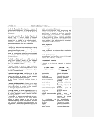 COVENIN 200 CÓDIGO ELÉCTRICO NACIONAL
Medio de desconexión: Un dispositivo o conjunto de
dispositivos u otros medios en los cuales los conductores
del circuito se pueden desconectar de la fuente de
alimentación.
Interruptor automático de un circuito: Dispositivo de
maniobra capaz de conectar, soportar e interrumpir
corrientes en las condiciones normales del circuito y
también cerrar y conducir por un tiempo definido, e
interrumpir corrientes producidas bajo condiciones
anormales definidas, tales como las de cortocircuito.
Fusible:
Dispositivo de protección contra sobrecorrientes con una
parte fundible que abre el circuito con el paso de la
sobrecorriente a través del mismo.
El fusible comprende todas las partes que forman una
unidad que puede efectuar las funciones descritas y puede
ser o no el único dispositivo requerido para su conexión en
el circuito eléctrico.
Fusible de expulsión: Fusible en el cual la extinción del
arco se efectúa mediante la acción de los gases producidos
por el arco y el revestimiento de portafusibles, ya sea por sí
solos o con la ayuda de un resorte.
Fusible de potencia: Un fusible con escape, sellado o con
escape controlado en el cual la extinción del arco se efectúa
por la elongación de un material sólido, granular o líquido,
con o sin la ayuda de un resorte.
Fusible de potencia sellado: Un fusible que no tiene
medios para que durante la interrupción del circuito deje
escapar a la atmósfera que lo rodea, los gases producidos
por el arco y los líquidos o partículas sólidas.
Se debe eliminar el subrayado y colocar subtítulos en
negritas.
Fusible de potencia con escape: Un fusible con los medios
necesarios para que durante la interrupción del circuito deje
escapar a la atmósfera que lo rodea, los gases producidos
por el arco y los líquidos o partículas sólidas.
Fusible de potencia con escape controlado: Fusible que
tiene medios para controlar el escape durante la interrupción
del circuito, impidiendo la salida de material sólido a la
atmósfera que lo rodea.
La descarga de los gases está prevista de modo que éstos a
su paso no puedan incendiar o dañar ningún material
aislante, ni tampoco propagar el arco hacia o entre
elementos conductores puestos a tierra que se encuentren
en el camino de la descarga, cuando la distancia de tales
partes aislantes o partes conductoras a la válvula de escape
esté de acuerdo con las recomendaciones del fabricante.
Fusible accionado electrónicamente:
Dispositivo de protección contra sobrecorriente que
consiste generalmente en un módulo de mando con
características de detección de corriente relacionadas
electrónicamente con la corriente a lo largo del tiempo,
energía para iniciar el disparo y módulo de interrupción
que impide el paso de la misma cuando se produce una
sobrecorriente. Los fusibles accionados electrónicamente
pueden funcionar o no en modo de limitación de corriente,
según el tipo de mando seleccionado.
Fusible de potencia:
Véase "Fusible".
Fusible múltiple:
Unidad formada por un conjunto de dos o más fusibles
monopolares.
Seccionador rompecarga:
Seccionador que puede conducir, soportar e interrumpir
corrientes de un cierto valor especificado.
C. Terminología a utilizar
A efectos de esta norma se emplearán los siguientes
términos:
VOCABULARIO
N.E.C.1996 U.S.A
VOCABULARIO
C.E.N./COVENIN 200
1990/1998
Explosionproof A prueba de explosión
Fittings Accesorios
Service drop Acometida aérea exterior
Underground service Acometida subterránea
Service entrance cables Acometida, cables de
entrada de
Service raceways Acometida, canalizaciones
de
Service entrance Acometida, conductores de
entrada
Service entrance equipment Acometida, equipo de
entrada de
Service point Acometida, punto de
Coupling Acople
Grouping of disconnects Fire
pump
Agrupar medios de
desconexión (Asociados a
instalación de bombas
contra incendio)
Air Conditioning and
Refrigeration Equipment
Aire acondicionado y
refrigeración, equipos de
Fire alarms Alarmas contra incendio
Masonry Albañilería, mampostería.
Lighting Alumbrado
Festoon lighting Alumbrado de guirnaldas
 