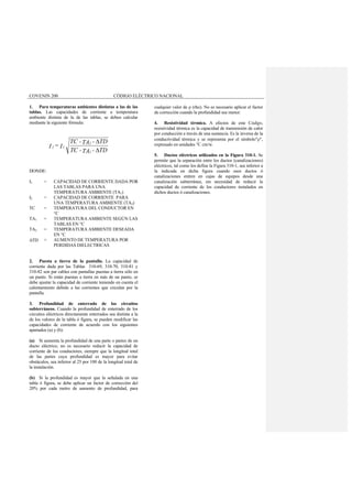 COVENIN 200 CÓDIGO ELÉCTRICO NACIONAL
1. Para temperaturas ambientes distintas a las de las
tablas. Las capacidades de corriente a temperatura
ambiente distinta de la de las tablas, se deben calcular
mediante la siguiente fórmula:
DONDE:
I1 = CAPACIDAD DE CORRIENTE DADA POR
LAS TABLAS PARA UNA
TEMPERATURA AMBIENTE (TA1)
I2 = CAPACIDAD DE CORRIENTE PARA
UNA TEMPERATURA AMBIENTE (TA2)
TC = TEMPERATURA DEL CONDUCTOR EN
°C
TA1 = TEMPERATURA AMBIENTE SEGÚN LAS
TABLAS EN °C
TA2 = TEMPERATURA AMBIENTE DESEADA
EN °C
∆TD = AUMENTO DE TEMPERATURA POR
PERDIDAS DIELECTRICAS
2. Puesta a tierra de la pantalla. La capacidad de
corriente dada por las Tablas 310-69, 310-70, 310-81 y
310-82 son par cables con pantallas puestas a tierra sólo en
un punto. Si están puestas a tierra en más de un punto, se
debe ajustar la capacidad de corriente teniendo en cuenta el
calentamiento debido a las corrientes que circulan por la
pantalla.
3. Profundidad de enterrado de los circuitos
subterráneos. Cuando la profundidad de enterrado de los
circuitos eléctricos directamente enterrados sea distinta a la
de los valores de la tabla ó figura, se pueden modificar las
capacidades de corriente de acuerdo con los siguientes
apartados (a) y (b):
(a) Si aumenta la profundidad de una parte o partes de un
ducto eléctrico, no es necesario reducir la capacidad de
corriente de los conductores, siempre que la longitud total
de las partes cuya profundidad es mayor para evitar
obstáculos, sea inferior al 25 por 100 de la longitud total de
la instalación.
(b) Si la profundidad es mayor que la señalada en una
tabla ó figura, se debe aplicar un factor de corrección del
20% por cada metro de aumento de profundidad, para
cualquier valor de ρ (rho). No es necesario aplicar el factor
de corrección cuando la profundidad sea menor.
4. Resistividad térmica. A efectos de este Código,
resistividad térmica es la capacidad de transmisión de calor
por conducción a través de una sustancia. Es la inversa de la
conductividad térmica y se representa por el símbolo"ρ",
expresado en unidades °C cm/w.
5. Ductos eléctricos utilizados en la Figura 310-1. Se
permite que la separación entre los ductos (canalizaciones)
eléctricos, tal como los define la Figura 310-1, sea inferior a
la indicada en dicha figura cuando esos ductos ó
canalizaciones entren en cajas de equipos desde una
canalización subterránea, sin necesidad de reducir la
capacidad de corriente de los conductores instalados en
dichos ductos ó canalizaciones.
TD-TA-TC
TD-TA-TC
I=I
1
2
12
∆
∆
 