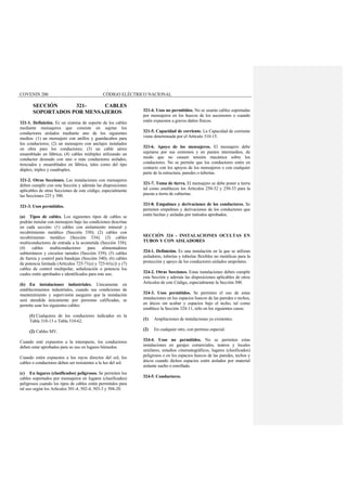 COVENIN 200 CÓDIGO ELÉCTRICO NACIONAL
SECCIÓN 321- CABLES
SOPORTADOS POR MENSAJEROS
321-1. Definición. Es un sistema de soporte de los cables
mediante mensajeros que consiste en sujetar los
conductores aislados mediante uno de los siguientes
medios: (1) un mensajero con anillos y guardacabos para
los conductores; (2) un mensajero con anclajes instalados
en obra para los conductores; (3) un cable aéreo
ensamblado en fábrica; (4) cables múltiples utilizando un
conductor desnudo con uno o más conductores aislados,
trenzados y ensamblados en fábrica, tales como del tipo
dúplex, triplex y cuadruplex.
321-2. Otras Secciones. Las instalaciones con mensajeros
deben cumplir con esta Sección y además las disposiciones
aplicables de otras Secciones de este código, especialmente
las Secciones 225 y 300.
321-3. Usos permitidos.
(a) Tipos de cables. Los siguientes tipos de cables se
podrán instalar con mensajero bajo las condiciones descritas
en cada sección: (1) cables con aislamiento mineral y
recubrimiento metálico (Sección 330); (2) cables con
recubrimiento metálico (Sección 334); (3) cables
multiconductores de entrada a la acometida (Sección 338);
(4) cables multiconductores para alimentadores
subterráneos y circuitos ramales (Sección 339); (5) cables
de fuerza y control para bandejas (Sección 340); (6) cables
de potencia limitada (Artículos 725-71(e) y 725-61(c)) y (7)
cables de control multipolar, señalización o potencia los
cuales estén aprobados e identificados para este uso.
(b) En instalaciones industriales. Unicamente en
establecimientos industriales, cuando sus condiciones de
mantenimiento y supervisión aseguren que la instalación
será atendida únicamente por personas calificadas, se
permite usar los siguientes cables:
(1) Cualquiera de los conductores indicados en la
Tabla 310-13 o Tabla 310-62.
(2) Cables MV.
Cuando esté expuestos a la intemperie, los conductores
deben estar aprobados para su uso en lugares húmedos.
Cuando estén expuestos a los rayos directos del sol, los
cables o conductores deben ser resistentes a la luz del sol.
(c) En lugares (clasificados) peligrosos. Se permiten los
cables soportados por mensajeros en lugares (clasificados)
peligrosos cuando los tipos de cables estén permitidos para
tal uso según los Artículos 501-4, 502-4, 503-3 y 504-20.
321-4. Usos no permitidos. No se usarán cables soportadas
por mensajeros en los huecos de los ascensores o cuando
estén expuestos a graves daños físicos.
321-5. Capacidad de corriente. La Capacidad de corriente
viene determinada por el Artículo 310-15.
321-6. Apoyo de los mensajeros. El mensajero debe
sujetarse por sus extremos y en puntos intermedios, de
modo que no causen tensión mecánica sobre los
conductores. No se permite que los conductores estén en
contacto con los apoyos de los mensajeros o con cualquier
parte de la estructura, paredes o tuberías.
321-7. Toma de tierra. El mensajero se debe poner a tierra
tal como establecen los Artículos 250-32 y 250-33 para la
puesta a tierra de cubiertas.
321-8. Empalmes y derivaciones de los conductores. Se
permiten empalmes y derivaciones de los conductores que
estén hechas y aisladas por métodos aprobados.
SECCIÓN 324 - INSTALACIONES OCULTAS EN
TUBOS Y CON AISLADORES
324-1. Definición. Es una instalación en la que se utilizan
aisladores, tuberías y tuberías flexibles no metálicas para la
protección y apoyo de los conductores aislados unipolares.
324-2. Otras Secciones. Estas instalaciones deben cumplir
esta Sección y además las disposiciones aplicables de otros
Artículos de este Código, especialmente la Sección 300.
324-3. Usos permitidos. Se permiten el uso de estas
instalaciones en los espacios huecos de las paredes o techos,
en áticos sin acabar y espacios bajo el techo, tal como
establece la Sección 324-11, sólo en los siguientes casos:
(1) Ampliaciones de instalaciones ya existentes.
(2) En cualquier otro, con permiso especial.
324-4. Usos no permitidos. No se permiten estas
instalaciones en garajes comerciales, teatros y locales
similares, estudios cinematográficos, lugares (clasificados)
peligrosos o en los espacios huecos de las paredes, techos y
áticos cuando dichos espacios estén aislados por material
aislante suelto o enrollado.
324-5. Conductores.
 