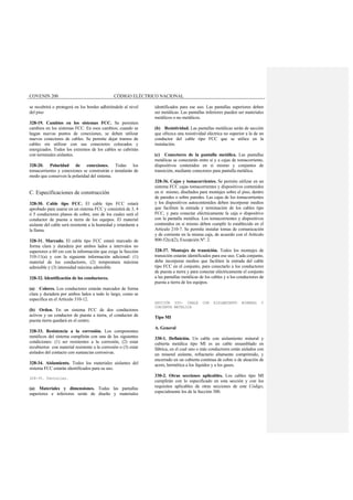 COVENIN 200 CÓDIGO ELÉCTRICO NACIONAL
se recubrirá o protegerá en los bordes adhiriéndole al nivel
del piso
328-19. Cambios en los sistemas FCC. Se permiten
cambios en los sistemas FCC. En esos cambios; cuando se
hagan nuevas puntos de conexiones, se deben utilizar
nuevos conectores de cables. Se permite dejar tramos de
cables sin utilizar con sus conectores colocados y
energizados. Todos los extremos de los cables se cubrirán
con terminales aislantes.
328-20. Polaridad de conexiones. Todas los
tomacorrientes y conexiones se construirán e instalarán de
modo que conserven la polaridad del sistema.
C. Especificaciones de construcción
328-30. Cable tipo FCC. El cable tipo FCC estará
aprobado para usarse en un sistema FCC y consistirá de 3, 4
ó 5 conductores planos de cobre, uno de los cuales será el
conductor de puesta a tierra de los equipos. El material
aislante del cable será resistente a la humedad y retardante a
la llama.
328-31. Marcado. El cable tipo FCC estará marcado de
forma clara y duradera por ambos lados a intervalos no
superiores a 60 cm con la información que exige la Sección
310-11(a) y con la siguiente información adicional: (1)
material de los conductores, (2) temperatura máxima
admisible y (3) intensidad máxima admisible.
328-32. Identificación de los conductores.
(a) Colores. Los conductores estarán marcados de forma
clara y duradera por ambos lados a todo lo largo, como se
especifica en el Artículo 310-12.
(b) Orden. En un sistema FCC de dos conductores
activos y un conductor de puesta a tierra, el conductor de
puesta tierra quedará en el centro.
328-33. Resistencia a la corrosión. Los componentes
metálicos del sistema cumplirán con una de las siguientes
condiciones: (1) ser resistentes a la corrosión, (2) estar
recubiertos con material resistente a la corrosión o (3) estar
aislados del contacto con sustancias corrosivas.
328-34. Aislamiento. Todos los materiales aislantes del
sistema FCC estarán identificados para su uso.
328-35. Pantallas.
(a) Materiales y dimensiones. Todas las pantallas
superiores e inferiores serán de diseño y materiales
identificados para ese uso. Las pantallas superiores deben
ser metálicas. Las pantallas inferiores pueden ser materiales
metálicos o no metálicos.
(b) Resistividad. Las pantallas metálicas serán de sección
que ofrezca una resistividad eléctrica no superior a la de un
conductor del cable tipo FCC que se utilice en la
instalación.
(c) Conectores de la pantalla metálica. Las pantallas
metálicas se conectarán entre sí y a cajas de tomacorriente,
dispositivos contenidos en si mismo y conjuntos de
transición, mediante conectores para pantalla metálica.
328-36. Cajas y tomacorrientes. Se permite utilizar en un
sistema FCC cajas tomacorrientes y dispositivos contenidos
en sí mismo, diseñados para montajes sobre el piso, dentro
de paredes o sobre paredes. Las cajas de los tomacorrientes
y los dispositivos autocontenidos deben incorporar medios
que faciliten la entrada y terminación de los cables tipo
FCC, y para conectar eléctricamente la caja o dispositivo
con la pantalla metálica. Los tomacorrientes y dispositivos
contenidos en si mismo deben cumplir lo establecido en el
Artículo 210-7. Se permite instalar tomas de comunicación
y de corriente en la misma caja, de acuerdo con el Artículo
800-52(c)(2), Excepción Nº. 2.
328-37. Montajes de transición. Todos los montajes de
transición estarán identificados para ese uso. Cada conjunto,
debe incorporar medios que faciliten la entrada del cable
tipo FCC en el conjunto, para conectarlo a los conductores
de puesta a tierra y para conectar eléctricamente el conjunto
a las pantallas metálicas de los cables y a los conductores de
puesta a tierra de los equipos.
SECCIÓN 330- CABLE CON AISLAMIENTO MINERAL Y
CUBIERTA METÁLICA
Tipo MI
A. General
330-1. Definición. Un cable con aislamiento mineral y
cubierta metálica tipo MI es un cable ensamblado en
fábrica, en el cual uno o más conductores están aislados con
un mineral aislante, refractario altamente comprimido, y
encerrado en un cubierta continua de cobre o de aleación de
acero, hermética a los líquidos y a los gases.
330-2. Otras secciones aplicables. Los cables tipo MI
cumplirán con lo especificado en esta sección y con los
requisitos aplicables de otras secciones de este Código,
especialmente los de la Sección 300.
 