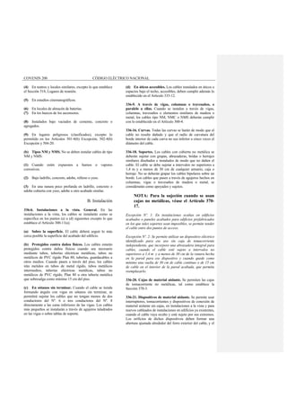 COVENIN 200 CÓDIGO ELÉCTRICO NACIONAL
(4) En teatros y locales similares, excepto lo que establece
el Sección 518, Lugares de reunión.
(5) En estudios cinematográficos.
(6) En locales de almacén de baterías.
(7) En los huecos de los ascensores.
(8) Instalados bajo vaciados de cemento, concreto o
agregados.
(9) En lugares peligrosos (clasificados), excepto lo
permitido en los Artículos 501-4(b) Excepción, 502-4(b)
Excepción y 504-20.
(b) Tipos NM y NMS. No se deben instalar cables de tipo
NM y NMS:
(1) Cuando estén expuestos a humos o vapores
corrosivos.
(2) Bajo ladrillo, concreto, adobe, relleno o yeso.
(3) En una ranura poco profunda en ladrillo, concreto o
adobe cubierta con yeso, adobe u otro acabado similar.
B. Instalación
336-6. Instalaciones a la vista. General. En las
instalaciones a la vista, los cables se instalarán como se
especifica en los puntos (a) a (d) siguientes excepto lo que
establece el Artículo 300-11(a).
(a) Sobre la superficie. El cable deberá seguir lo más
cerca posible la superficie del acabado del edificio.
(b) Protegidos contra daños físicos. Los cables estarán
protegidos contra daños físicos cuando sea necesario
mediante tubos, tuberías eléctricas metálicas, tubos no
metálicos de PVC rígido Plan 80, tuberías, guardacables u
otros medios. Cuando pasen a través del piso, los cables
irán metidos en tubos de metal rígido, tubos metálicos
intermedios, tuberías eléctricas metálicas, tubos no
metálicos de PVC rígido, Plan 80 u otra tubería metálica
que sobresalga como mínimo 15 cm del piso.
(c) En sótanos sin terminar. Cuando el cable se tienda
formando ángulo con vigas en sótanos sin terminar, se
permitirá sujetar los cables que no tengan menos de dos
conductores del Nº. 6 o tres conductores del Nº. 8
directamente a las caras inferiores de las vigas. Los cables
más pequeños se instalarán a través de agujeros taladrados
en las vigas o sobre tablas de soporte.
(d) En áticos accesibles. Los cables instalados en áticos o
espacios bajo el techo, accesibles, deben cumplir además lo
establecido en el Artículo 333-12.
336-9. A través de vigas, columnas o travesaños, o
paralelo a ellas. Cuando se instalen a través de vigas,
columnas, travesaños o elementos similares de madera o
metal, los cables tipo NM, NMC o NMS deberán cumplir
con lo establecido en el Artículo 300-4.
336-16. Curvas. Todas las curvas se harán de modo que el
cable no resulte dañado y que el radio de curvatura del
borde interior de cada curva no sea inferior a cinco veces el
diámetro del cable.
336-18. Soportes. Los cables con cubierta no metálica se
deberán sujetar con grapas, abrazaderas, bridas o herrajes
similares diseñados e instalados de modo que no dañen el
cable. El cable se debe sujetar a intervalos no superiores a
1,4 m y a menos de 30 cm de cualquier armario, caja o
herraje. No se deberán grapar los cables bipolares sobre un
borde. Los cables que pasen a través de agujeros hechos en
columnas, vigas o travesaños de madera o metal, se
considerarán como apoyados y sujetos.
NOTA: Para la sujeción cuando se usan
cajas no metálicas, véase el Artículo 370-
17.
Excepción Nº. 1: En instalaciones ocultas en edificios
acabados o paneles acabados para edificios prefabricados
en los que tales soportes sean imposibles, se permite tender
el cable entre dos puntos de acceso.
Excepción Nº. 2: Se permite utilizar un dispositivo eléctrico
identificado para ese uso sin caja de tomacorriente
independiente, que incorpore una abrazadera integral para
cables, cuando el cable esté sujeto a intervalos no
superiores a 1,4 m y a menos de 30 cm de la ranura hecha
en la pared para ese dispositivo y cuando quede como
mínimo una vuelta de 30 cm de cable continuo o de 15 cm
de cable en el interior de la pared acabada, que permita
reemplazarlo.
336-20. Cajas de material aislante. Se permiten las cajas
de tomacorriente no metálicas, tal como establece la
Sección 370-3.
336-21. Dispositivos de material aislante. Se permite usar
interruptores, tomacorrientes y dispositivos de conexión de
material aislante sin cajas, en instalaciones a la vista y para
nuevos cableados de instalaciones en edificios ya existentes,
cuando el cable vaya oculto y esté sujeto por sus extremos.
Los orificios de dichos dispositivos deben formar una
abertura ajustada alrededor del forro exterior del cable, y el
 