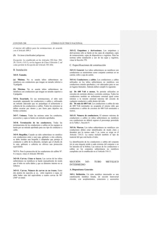 COVENIN 200 CÓDIGO ELÉCTRICO NACIONAL
el interior del edificio para las terminaciones, de acuerdo
con el Artículo 300-3.
(3) En áreas (clasificadas) peligrosas.
Excepción: Lo establecido en los Artículos 503-3(a), 504-
20, 514-8 y 515-5 y en los lugares de Clase I División 2, tal
como permite la Excepción del Artículo 501-4(b).
B. Instalación
343-5. Tamaño.
(a) Mínima. No se usarán tubos subterráneos no
metálicos con conductores que tengan un tamaño inferior a
½ pulgada.
(b) Máxima. No se usarán tubos subterráneos no
metálicos con conductores que tengan un tamaño superior a
4 pulgadas.
343-6. Escariado. En sus terminaciones, el tubo será
escariado separando los conductores o cables y utilizando
un método adecuado que no perjudique el aislamiento o
cubierta de los conductores o cables. Todos los extremos se
deben escariar por dentro y por fuera para dejarlos sin
bordes cortantes.
343-7. Uniones. Todas las uniones entre los conductos,
accesorios y cajas se harán con métodos aprobados.
343-8. Terminación de los conductores. Todas las
terminaciones de los conductores o cables en los equipos se
harán por un método aprobado para ese tipo de conductor o
cable.
343-9. Boquillas. Cuando un tubo subterráneo no metálico
con conductores entre a una caja, gabinete u otra cubierta,
se debe instalar una boquilla o adaptador que proteja el
conductor o cable de la abrasión, siempre que el diseño de
la caja, gabinete o cubierta no ofrezca una protección
equivalente.
NOTA: Para la protección de los conductores de calibre Nº.
4 o mayor, véase el Artículo 300-4(f).
343-10. Curvas. Cómo se hacen. Las curvas de los tubos
subterráneos no metálicos se harán manualmente de modo
que el tubo no sufra daños y que su diámetro interno no se
reduzca.
343-11. Curvas. Número de curvas en un tramo. Entre
dos puntos de sujeción, p. ej., entre registros o cajas, no
debe haber más del equivalente a cuatro curvas de 90°
(360° en total).
343-12. Empalmes y derivaciones. Los empalmes y
derivaciones sólo se harán en las cajas de empalmes, cajas
de tomacorriente, cajas de dispositivos o registros. Para las
normas sobre instalación y uso de las cajas y registros,
véase la Sección 370.
C. Especificaciones de construcción
343-13. General. Los tubos subterráneos no metálicos con
conductores se suministran como conjunto continuo en un
carrete, rollo o caja de cartón.
343-14. Conductores y cables. Los conductores y cables
utilizados en los tubos subterráneos no metálicos con
conductores estarán aprobados y ser adecuados para su uso
en lugares húmedos. Además deben cumplir lo siguiente:
(a) De 600 Volt o menos. Se permite utilizarlos en
circuitos de corriente alterna y corriente continua. Todos los
conductores tendrán un aislamiento nominal igual como
mínimo a la tensión nominal máxima del circuito de
cualquier conductor o cable dentro del tubo.
(b) De más de 600 Volt. Los conductores o cables de más
de 600 Volt nominales no ocuparán el mismo tubo que
conductores o cables de circuitos de 600 Volt nominales o
menos.
343-15. Número de conductores. El número máximo de
conductores o cables en tubos subterráneos no metálicos
con conductores no deberá superar el porcentaje permitido
en la Tabla 1, Sección 9.
343-16. Marcas. Los tubos subterráneos no metálicos con
conductores deben estar identificados de modo claro y
duradero por lo menos cada 3 m, como se exige en el
Artículo 110-21. La marca incluirá también el tipo de
material del que está hecho el tubo.
La identificación de los conductores o cables del conjunto
irá en una etiqueta unida a cada extremo del conjunto o en
los laterales de la bobina. Las marcas de los conductores o
cables en los conjuntos subterráneos no metálicos
cumplirán con lo establecido en el Artículo 310-11.
SECCIÓN 345- TUBO METÁLICO
INTERMEDIO
A. Disposiciones Generales
345-1. Definición. Un tubo metálico intermedio es una
canalización metálica listada, de sección transversal
circular, con acoplamientos, conectores y accesorios
 
