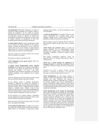 COVENIN 200 CÓDIGO ELÉCTRICO NACIONAL
(d) Iluminación. Debe haber iluminación en todos los
espacios de trabajo alrededor de los equipos, cuadros o
paneles de acometida o de los centros de motores
instalados bajo techo. No serán necesarios otros elementos
de iluminación cuando el espacios de trabajo esté
iluminado por una fuente de luz adyacente. En los cuartos
de equipos eléctricos, la iluminación no debe estar
accionada exclusivamente por medios automáticos.
(e) Altura hasta el techo. La altura mínima hasta el techo
de los espacios de trabajo alrededor de los equipos,
cuadros o paneles de acometida o de los centros de
motores debe ser de 2,0 m. Cuando el equipo eléctrico
tenga más de 2m de altura, el espacio mínimo hasta el
techo no debe ser inferior a la altura del equipo.
Excepción. Equipos de acometida o tableros de no más de
200 A en unidades de viviendas.
Para tensiones mayores véase Sección 710.
110-17 Resguardo de las partes activas. (600 Volt.
nominal o menor).
a) Partes activas Resguardadas contra contacto
accidental. Con excepción de lo requerido o permitido en
otra parte de este código, las partes activas de equipos
eléctricos que trabajen a 50 Volt, o más, serán
resguardadas contra contactos accidentales, por medio de
cubiertas aprobadas o por cualquiera de los medios
siguientes:
1) Por su ubicación en un local, bóveda o recinto similar
que sea accesible solamente a personal calificado.
2) por tabiques sólidos o pantallas permanentes,
adecuados y dispuestos de manera que solamente el
personal calificado tenga acceso al espacio desde donde se
alcanzan las partes activas. Cualquier abertura en dichos
tabiques o pantallas estará ubicada y será de tales
dimensiones que las personas no tengan probabilidades de
ponerse accidentalmente en contacto con las partes activas
o de poner objetos conductores en contacto con estas.
3) Por ubicación en un balcón, galería, o plataforma
elevada, dispuestas de manera que las partes activas, estén
fuera del alcance de personas no calificadas.
4) Por elevación a 2,40 m por lo menos, sobre el nivel del
piso u otra superficie de trabajo.
b) Prevención de daños físicos. En lugares en los que se
sea posible que el equipo eléctrico pueda estar expuesto a
daños físicos, las envolventes o protecciones estarán
dispuestas de tal modo y ser de una resistencia tal que
evite tales daños.
c) Avisos de advertencias. Las entradas a locales y otros
lugares resguardados que contengan partes activas
expuestas, tendrán avisos o letreros bien visibles que
prohiban la entrada a las personas no calificadas.
Para los motores, véanse los Artículos 430-132 y 430-133.
Para tensiones mayores de 600 Volts, véase el Artículo
110-34.
110-18 Partes que producen arcos. Las partes de
equipos eléctricos que en funcionamiento normal
producen arcos, chispas, llamas o metal fundido, estarán
encerradas, o separadas y aisladas de cualquier material
combustible.
Para lugares (clasificados) peligrosos, véanse las
Secciones 500 a 517 inclusive. Para motores, véase el
Artículo 430-14.
110-19 Luz y fuerza tomadas de conductores en
sistemas de rieles. Los circuitos para alumbrado y fuerza
no deberán conectarse a ningún de rieles con retorno por
tierra.
Excepción. Los coches o vagones vivienda, centrales
eléctricas o estaciones de pasajeros o de carga que
funcionen en relación con ferrocarriles eléctricos.
110-21 Identificación. En todo equipo eléctrico se
indicará el nombre del fabricante, la marca de fábrica o
cualquier otra señal descriptiva que permita la
identificación de la empresa responsable por el producto.
Se proveerá también otras marcas especificando la
tensión, intensidad de corriente, potencia y otros valores
nominales que requiera este Código. La identificación será
lo suficientemente resistente para soportar el efecto de las
condiciones ambientales.
110-22 Identificación de los medios de desconexión.
Cada medio de desconexión requerido por este Código
para motores y artefactos, y cada acometida, alimentador o
circuito ramal en el punto donde se origina, estará
marcado claramente, indicando su uso, a menos que esté
ubicado y dispuesto de tal manera que el propósito sea
evidente. La marca será de suficiente durabilidad para
resistir el ambiente que lo rodea. Cuando un interruptor
automático o un fusible formen parte de una combinación
en serie, la cubierta del equipo será marcada para indicar
que el equipo ha sido utilizado con la combinación en
serie la marca debe ser claramente visible.
 