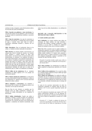 COVENIN 200 CÓDIGO ELÉCTRICO NACIONAL
continuo en toda su longitud y estará eléctricamente unido a
la envolvente del centro de distribución.
358-6. Conexión con gabinetes y otras envolventes. La
conexión del colector con los gabinetes y otras envolventes
se hará por medio de canalizaciones metálicas y accesorios
aprobados.
358-7. Cajas de conexiones. Las cajas de conexiones se
instalarán a nivel del piso y se sellarán para evitar la entrada
de agua o concreto. Estas cajas serán de metal y
mantendrán continuidad mecánica y eléctrica con los
colectores.
358-8. Marcadores. Para la localización futura de las
celdas, se instalará un número adecuado de marcadores.
358-9. Insertos. Los insertos estarán a nivel del piso y se
sellarán para evitar la entrada de concreto. Los insertos
serán metálicos y estarán dotados de bases para
tomacorriente con toma de tierra. La toma de tierra de los
tomacorrientes se conectará a un conductor de puesta a
tierra unido efectivamente a una conexión de tierra prevista
en el colector. Al perforar la pared de la canalización, por
ejemplo para hacer los insertos y para otros casos (por
ejemplo, para acceder a las aberturas entre el colector y las
celdas), hay que evitar que las partículas y virutas caigan
dentro de la canalización, empleando para ello herramientas
especialmente diseñadas de modo que no entren en la
canalización, para no dañar los conductores ya instalados.
358-10. Calibre de los conductores. No se instalarán
conductores de calibre superior al Nº 1/0, excepto con
autorización especial.
358-11. Número máximo de conductores. La suma de las
secciones transversales de todos los conductores o cables en
una canalización no superará el 40 % del área transversal
interna de la celda o colector.
358-12. Empalmes y derivaciones. Los empalmes y
derivaciones sólo se harán en las unidades de acceso a los
colectores o en las cajas de conexiones.
Para los fines de este Artículo, se considera que los
llamados lazos de cables (conductores continuos que
conectan las salidas individuales) no son empalmes ni
derivaciones.
358-13. Salidas abandonadas. Cuando una salida se
abandone, se elimine o se deje de utilizar, los conductores
del circuito que alimentaban la salida se quitarán de la
canalización. No se permite que haya en las canalizaciones
empalmes o conductores de aislación reconstruida, como
sería el caso de las salidas abandonadas en un cableado de
anillo.
SECCIÓN 362- CANALES METÁLICOS O NO
METÁLICOS PARA CABLES
A. Canales metálicos para cables
362-1. Definición. Los canales metálicos para cables son
estructuras de chapa metálica con tapa articulada o
removible, para contener y proteger conductores y cables
eléctricos y en las cuales se instalan los conductores
después de instalada la caja, como un sistema completo.
362-2. Uso. Sólo se permite usar los canales metálicos en
instalaciones expuestas. Los canales metálicos instalados en
lugares húmedos serán herméticos a la lluvia. No se deben
instalar canales metálicos (1) cuando estén expuestas a
daños físicos graves o vapores corrosivos ni (2) en ningún
sitio peligroso (clasificado), excepto lo permitido en los
Artículos 501-4(b), 502-4(b) y 504-20.
Excepción: Se permite instalar canales para cables en
espacios ocultos según lo establecido en la Excepción c,
del Artículo 640-4.
362-3. Otras secciones. Las instalaciones de canales de
cables cumplirán las disposiciones aplicables de la Sección
300.
362-4. Calibre de los conductores. En un canal de cables
no se instalará ningún conductor de mayor calibre que aquél
para el cual está diseñado.
362-5. Número de conductores. Los canales de cables no
contendrán más de 30 conductores de potencia, en ningún
sitio. No se consideran conductores de potencia los circuitos
de señalización o los conductores de control entre un motor
y su arrancador, utilizados únicamente para el arranque del
motor.
La suma de las secciones transversales de todos los
conductores contenidos en cualquier lugar del canal no
superará el 20 % de la sección transversal interior del
mismo.
A los 30 conductores de potencia que ocupen el 20 % del
espacio anteriormente indicado, no se les aplicarán los
factores de corrección de la Sección 310 Nota 8(a) de las
notas de las Tablas de Capacidad de Corriente de 0 a 2000
Volt.
Excepción Nº. 1: Cuando se apliquen los factores de
corrección especificados en la Sección 310 Nota 8(a) o
de las notas de las Tablas de Capacidad de Corriente
 