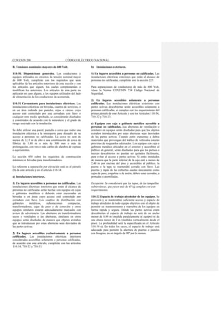 COVENIN 200 CÓDIGO ELÉCTRICO NACIONAL
B. Tensiones nominales mayores de 600 Volt.
110-30. Disposiciones generales. Los conductores y
equipos utilizados en circuitos de tensión nominal mayor
de 600 Volt, cumplirán con los requisitos que sean
aplicables de los artículos anteriores de esta sección y con
los artículos que siguen, los cuales complementan o
modifican los anteriores. Los artículos de esta parte no
aplicarán en caso alguno, a los equipos utilizados del lado
de alimentación de los conductores de acometida.
110-31 Cerramiento para instalaciones eléctricas. Las
instalaciones eléctricas en bóvedas, cuartos de servicios, o
en un área rodeada por paredes, rejas o cercas, cuyo
acceso esté controlado por una cerradura con llave o
cualquier otro medio aprobado, se considerarán diseñados
y construidos de acuerdo con la naturaleza y el grado de
riesgo asociado con la instalación.
Se debe utilizar una pared, pantalla o cerca que rodee una
instalación eléctrica a la intemperie para disuadir de su
acceso a personas no calificadas. La cerca no será de
menos de 2,13 m de alto o una combinación de cerca de
fábrica de 1,80 m o más de 300 mm o más de
prolongación, con tres o más cables de alambre de espinas
o equivalentes.
La sección 450 cubre los requisitos de construcción
mínimos en bóvedas para transformadores.
Lo referente a separación por elevación está en el párrafo
(b) de este artículo y en el artículo 110-34.
a) Instalaciones interiores.
1) En lugares accesibles a personas no calificadas. Las
instalaciones eléctricas interiores que están al alcance de
personas no calificadas serán hechas con equipos en cajas
o gabinetes metálicos o deberán estar encerradas en
bóvedas o en áreas cuyo acceso esté controlado por
cerradura con llave. Los cuadros de distribución con
gabinetes metálicos, subestaciones compactas,
transformadores, cajas de paso y de conexión y otros
equipos similares estarán adecuadamente marcados con
avisos de advertencia. Las aberturas en transformadores
secos y ventilados o las aberturas, similares en otros
equipos serán diseñadas de manera que objetos extraños
que se introduzcan por estas aberturas sean desviados de
las partes activas.
2) En lugares accesibles exclusivamente a personas
calificadas. Las instalaciones eléctricas interiores
consideradas accesibles solamente a personas calificadas,
de acuerdo con este artículo, cumplirán con los artículos
110-34, 710-32 y 710-33.
b) Instalaciones exteriores.
1) En lugares accesibles a personas no calificadas. Las
instalaciones eléctricas exteriores que están al alcance de
personas no calificadas, cumplirán con la sección 225.
Para separaciones de conductores de más de 600 Volt,
véase la Norma COVENIN 734 Código Nacional de
Seguridad.
2) En lugares accesibles solamente a personas
calificadas. Las instalaciones eléctricas exteriores con
partes activas descubiertas serán accesibles solamente a
personas calificadas, si cumplen con los requerimiento del
primer párrafo de este Artículo y con los Artículos 110-34,
710-32 y 710-33.
c) Equipos con caja o gabinete metálico accesible a
personas no calificadas. Las aberturas de ventilación o
similares en equipos serán diseñadas para que los objetos
extraños introducidos por estas aberturas sean desviados
de las partes activas. Cuando estén expuestas a daños
materiales que provengan del tráfico de vehículos estarán
provistas de resguardos adecuados. Los equipos con caja o
gabinete metálico ubicados en el exterior y accesibles al
público en general, serán diseñados para que los pernos o
tuercas descubiertos no puedan ser quitados fácilmente,
para evitar el acceso a partes activas. Si están instalados
de manera que la parte inferior de la caja esté a menos de
2,40 m por encima del piso y accesibles al público, la
puerta o la tapa se mantendrá cerrada con llave. Las
puertas y tapas de las cubiertas usadas únicamente como
cajas de paso, empalme o de unión, deben estar cerradas, a
pernadas o atornilladas.
Excepción: Se considerará que las tapas, de las tanquillas
subterráneas, que pesen más de 45 kg cumplen con este
requerimiento.
110-32 Espacio de trabajo alrededor de los equipos. Se
proveerá y se mantendrán suficiente acceso y espacio de
trabajo alrededor de todo equipo eléctrico con el objeto de
permitir un mantenimiento y maniobra de los equipos en
forma rápida y segura. Donde las partes activas estén
descubiertas el espacio de trabajo no será de un ancho
menor de 0,90 m (medida paralelamente al equipo) ni de
una altura menor de 2 m (medidos verticalmente desde el
piso). La profundidad será la especificada en el Artículo
110-34 a). En todos los casos, el espacio de trabajo será
adecuado para permitir la abertura de puertas o paneles
con bisagras, en un ángulo de 90º por lo menos.
 