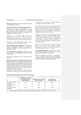 COVENIN 200 CÓDIGO ELÉCTRICO NACIONAL
384-31. Barras colectoras. Las barras aisladas o desnudas
estarán rígidamente montadas.
384-32. Protección de los circuitos de instrumentos. Los
instrumentos, luces piloto, transformadores y otros
dispositivos de los gabinetes de distribución que puedan
tener bobinados, estarán alimentados por un circuito
protegido por dispositivos estándar de sobrecorriente con
capacidad de 15 Ampere o menos.
Excepción Nº. 1: Se permite instalar dispositivos de
sobrecorriente de más de 15 Ampere cuando la
interrupción del circuito pudiera crear riesgos. En ese caso
se debe instalar protección contra cortocircuitos solamente.
Excepción Nº. 2: Para capacidades de 2 Ampere o menos
se permiten tipos especiales de fusibles cerrados.
384-33. Requisitos de los componentes. Los interruptores,
fusibles y portafusibles utilizados en los tableros de
distribución cumplirán los requisitos aplicables de las
Secciones 240 y 380.
384-34. Interruptores de cuchilla. Las cuchillas expuestas
de interruptores de cuchilla deben quedar sin tensión
cuando se abran.
NOTA: Para su instalación, véase el Artículos 380-6(c)
Excepción.
384-35. Espacio para la curvatura de los cables en los
tableros. La cubierta de un gabinete de distribución tendrá
un espacio arriba y otro abajo para la curvatura de los
cables, dimensionada según la Tabla 373-6(b) para el mayor
conductor que entre o salga de la envolvente. También se
dejará un espacio lateral para la curvatura de los cables de
acuerdo con la Tabla 373-6(a) para el conductor de mayor
sección que termine en ese espacio.
Excepción Nº. 1: Para tableros de circuitos ramales de
alumbrado y artefactos de 225 Ampere nominales o menos,
se permite que el espacio superior o el inferior del tablero
se calcule de acuerdo con la Tabla 373-6(a).
Excepción Nº. 2: Cuando exista al menos un espacio lateral
para la curvatura de los cables de dimensiones según la
Tabla 373-6(b) para el mayor conductor que termine en
cualquiera de los lados de la envolvente, se permite que el
espacio superior o el inferior del tablero de distribución se
calcule de acuerdo con la Tabla 373-6(a).
Excepción Nº. 3: Si el tablero de distribución está diseñado
y construído de manera que sólo exista un doblez de 90º en
cada conductor, incluido el neutro, y el diagrama de
cableado muestra y especifica el método de instalación que
se debe utilizar, se permite que el espacio superior y el
inferior del tablero de distribución se calculen de acuerdo
con la Tabla 373-6(a).
Excepción N° 4: El espacio para curvatura de cables, tanto
superior como inferior, pero no ambos se pueden
dimensionar de acuerdo a la Tabla 373-6(a) siempre que
no existan cables que terminen en ese espacio.
384-36. Distancias mínimas. La distancia mínima entre las
partes metálicas desnudas, barras colectoras, etc., no será
inferior a lo especificado en la Tabla 384-36.
Donde la proximidad no dé lugar a un calentamiento
excesivo, se permite que partes con la misma polaridad de
interruptores, fusibles en portafusibles, etc., estén instaladas
tan cerca como sea conveniente para su manejo.
Tabla 384-36. Espacio mínimo entre piezas de metal desnudas
Polaridad inversa cuando
están montadas en la
misma superficie
Polaridad inversa cuando
están al aire libre
Entre las partes
en tensión y masa*
No más de 125 Volt
nominales
No más de 250 Volt
nominales
No más de 600 Volt
nominales
19 mm
32
51 mm
13 mm
19 mm
25 mm
13 mm
13 mm
25 mm
* Para la distancia entre las partes en tensión y las puertas de las cajas, véase el Artículo 373-11(a)(1), (2) y (3).
 