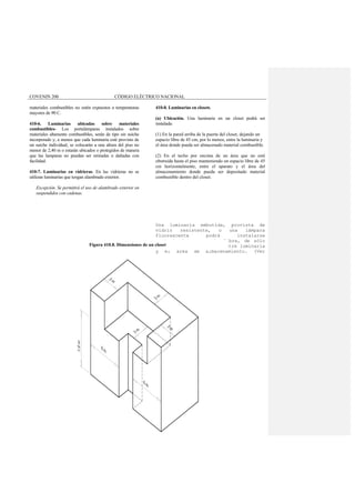 COVENIN 200 CÓDIGO ELÉCTRICO NACIONAL
materiales combustibles no estén expuestos a temperaturas
mayores de 90 C.
410-6. Luminarias ubicadas sobre materiales
combustibles- Los portalámparas instalados sobre
materiales altamente combustibles, serán de tipo sin suiche
incorporado y, a menos que cada luminaria esté provisto de
un suiche individual, se colocarán a una altura del piso no
menor de 2,40 m o estarán ubicados o protegidos de manera
que las lamparas no puedan ser retiradas o dañadas con
facilidad.
410-7. Luminarias en vidrieras. En las vidrieras no se
utilizan luminarias que tengan alambrado exterior.
Excepción. Se permitirá el uso de alambrado exterior en
suspendidos con cadenas.
410-8. Luminarias en closets.
(a) Ubicación. Una luminaria en un closet podrá ser
instalada:
(1) En la pared arriba de la puerta del closet, dejando un
espacio libre de 45 cm, por lo menos, entre la luminaria y
el área donde pueda ser almacenado material combustible.
(2) En el techo por encima de un área que no esté
obstruida hasta el piso manteniendo un espacio libre de 45
cm horizontalmente, entre el aparato y el área del
almacenamiento donde pueda ser depositado material
combustible dentro del closet.
Una luminaria embutida, provista de
vidrio resistente, o una lámpara
fluorescente podrá instalarse
manteniendo un espacio libre, de sólo
15 cm, horizontalmente, entre luminaria
y el área de almacenamiento. (Ver
Figura 410.8. Dimensiones de un closet
 