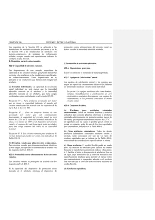 COVENIN 200 CÓDIGO ELÉCTRICO NACIONAL
Los requisitos de la Sección 430 se aplicarán a las
instalaciones de artefactos accionados por motor y los de
la Sección 440 a las instalaciones de artefactos con
motores-compresores de unidades de refrigeración
selladas, excepto cuando está especialmente indicado lo
contrario en esta Sección.
B. Requisitos para circuitos ramales.
422-4. Capacidad de circuitos ramales.
Las disposiciones de este artículo, especifican la
capacidad de los circuitos ramales, que pueden transportar
corriente a los artefactos en las condiciones especificadas,
sin sobrecalentamiento. Estas disposiciones no se
aplicarán a los conductores que formen parte integral del
artefacto.
(a) Circuitos individuales. La capacidad de un circuito
ramal individual no será menor que la intensidad
admisible marcada en el artefacto o la intensidad
admisible marcada de un artefacto, que tiene cargas
combinadas, como está indicado en el Artículo 422-32.
Excepción N° 1. Para artefactos accionados por motor
que no tienen la capacidad indicada, el tamaño del
circuito ramal estará de acuerdo con los requisitos de la
parte B de la Sección 430.
Excepción N° 2. Para un artefacto distinto de uno
accionado por motor que esté continuamente
funcionando, la capacidad del circuito ramal no será
menor de 125% de la capacidad nominal indicada en la
placa, o no menos de 100% si el dispositivo del circuito
ramal y el conjunto del cual forma parte están aprobados
para una carga continua del 100% de su capacidad
nominal.
Excepción N° 3. Los circuitos ramales para artefactos de
cocinas domésticas pueden ser como está indicado en la
Tabla 220-19.
(b) Circuitos ramales que alimentan dos o más cargas.
Para circuitos ramales que alimentan artefactos eléctricos
y otras cargas, su capacidad se determinará de acuerdo con
los requisitos del Art. 210-23.
422-5. Protección contra sobrecorriente de los circuitos
ramales.
Los circuitos ramales se protegerán de acuerdo con los
requisitos del Art. 240-3.
Si la capacidad del dispositivo de protección viene
marcada en el artefacto, entonces el dispositivo de
protección contra sobrecorriente del circuito ramal no
deberá exceder la intensidad admisible señalada.
C. Instalación de artefactos eléctricos.
422-6. Disposiciones generales.
Todos los artefactos se instalarán de manera aprobada.
422-7. Equipos de Calefacción Central.
Los equipos de calefacción central y los equipos que
tengan un espacio de calentamiento eléctrico fijo, deberán
ser alimentados desde un circuito ramal individual.
Excepción: Los equipos auxiliares tales como bombas,
válvulas, humidificadores o purificadores de aire
electrostático asociados directamente con equipos de
calentamiento, se les permitirá conectarse al mismo
circuito ramal.
422-8. Cordones flexibles.
(a) Cordones para artefactos calentados
eléctricamente. Todos los cordones flexibles y enchufes
utilizados para conectar planchas eléctricas y artefactos
calentados eléctricamente, de potencia nominal mayor de
50 watts y que originen temperaturas mayores de 121º C
en superficies con las cuales es posible que el cordón se
ponga en contacto, serán de uno de los tipos aprobados
para calentadores, indicados en la Tabla 400-4.
(b) Otros artefactos calentadores. Todos los demás
artefactos calentadores conectados mediante cordón y
enchufe, serán conectados por uno de los tipos de
cordones aprobados que se indican en la Tabla 400-4,
seleccionado de acuerdo al uso especificado en la misma.
(c) Otros artefactos. El cordón flexible podrá ser usado
para: 1) conexión de artefactos para facilitar su cambio
frecuente o impedir la transmisión de ruidos o vibraciones;
ó 2) facilitar el retiro o desconexión de artefactos fijos en
un lugar, cuya instalación fija y conexión mecánica está
específicamente diseñado para permitir el rápido retiro
para mantenimiento o reparación, además en el artefacto
esta indicado que la conexión debe realizarse mediante un
cordón flexible.
(d) Artefactos específicos.
 