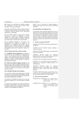 COVENIN 200 CÓDIGO ELÉCTRICO NACIONAL
(d) El diseño y las especificaciones deberán contemplar
las canalizaciones de reserva que permitan futuros
aumentos en el uso de la electricidad.
Los centros de distribución cuando se ubican en lugares
fácilmente accesibles permiten un funcionamiento seguro
y adecuado. Véanse los Artículos 110-6 y 240-24 para
separaciones y accesibilidad.
(e) Este Código establece en algunas partes, distintas
restricciones al número de conductores y circuitos
instalados en la misma cubierta. Limitando el número de
circuitos en una misma cubierta se minimizan los efectos
de un cortocircuito o una falla a tierra en uno de ellos.
(f) La simbología empleada en los planos y las
especificaciones que componen un proyecto de las
instalaciones que reglamenta este Código, será la
establecida en las Normas COVENIN 391 Símbolos
Gráficos aplicados a sistemas de potencia, y COVENIN
398 Símbolos gráficos para instalaciones eléctricas en
inmuebles.
90-8. PLANIFICACIÓN DE LA INSTALACIÓN
(a) Comodidad y futuras ampliaciones. Si se planifica y
se especifica que las canalizaciones, canalizaciones de
reserva y otros espacios anexos sean suficientemente
amplias, será más fácil ampliar en el futuro las instalaciones
eléctricas. Los centros de distribución situados en lugares
fácilmente accesibles son más cómodos y ofrecen un
funcionamiento más seguro.
(b) Número de circuitos en lugares cerrados. En otra
Sección de este Código se establecen limitaciones sobre el
número de cables y circuitos agrupados en un lugar cerrado.
Al limitar el número de circuitos en un solo lugar cerrado,
se reducen los efectos de un cortocircuito o de una falla a
tierra en un circuito.
90-9. UNIDADES MÉTRICAS DE MEDIDA.
En este Código se utilizan las unidades métricas de medida
de acuerdo con el sistema métrico modernizado, conocido
como Sistema Internacional de Unidades (SI) (véase Norma
Venezolana COVENIN 288 / ISO 1000).
Los valores de las medidas que aparezcan en el texto del
Código irán seguidos por su valor aproximado en medidas
SI.
La sección de los conductores, de los cables, la potencia de
los motores en caballos (HP) y los tamaños comerciales que
no reflejan medidas reales, por ejemplo, el tamaño de los
cajetines, no irá acompañados de medidas SI.
(NOTA): Para la conversión de medidas inglesas a
métricas, véase Standard for Metric Practice, ANSI/ASTM
E380-1993.
90-10. REFERENCIAS NORMATIVAS
Las siguientes normas contienen disposiciones que al ser
citadas en este texto, constituyen requisitos de esta norma
Venezolana. Las ediciones indicadas estaban en vigencia
en el momento de esta publicación. Como toda norma está
sujeta a revisión se recomienda a aquellos que realicen
acuerdos con base en ellas, que analicen la conveniencia
de usar las ediciones más recientes de las normas citadas
siguientes:
a) Normas Venezolanas COVENIN.
COVENIN 288:1993/ISO 1000 Sistema Internacional de
Unidades SI.
COVENIN 391:1974 Símbolos gráficos aplicados a
sistemas de potencia.
COVENIN 398:1984 Símbolos gráficos para instalaciones
eléctricas en inmuebles.
COVENIN 540:1.998 Grados de Protección
proporcionados por las envolventes (cajas y gabinetes)
utilizados en baja y media tensión (Código IP).
COVENIN 599:1.973 Código de protección contra rayos.
COVENIN 734: 1976 Código nacional de seguridad en
instalaciones de suministro de energía eléctrica y de
comunicaciones.
COVENIN 3398:1.998 Grados de protección
proporcionados por las envolventes (caja y gabinetes)
utilizados en media y baja tensión contra los daños
mecánicos.
COVENIN 3399:1.998 Grados de protección de las
envolventes (cajas y gabinetes) utilizadas en media y baja
tensión contra las influencias del medio ambiente.
b) Otras referencias normativas
ANSI/IEEE C62.1-1989Standard for Gapped Silicon-
Carbide Surge Arresters for AC
Power Circuits,
ANSI/IEEE C62.2-1987Guide for the Application of
Gapped Silicon-Carbide Surge
Arresters for Alternating-Current
Systems.
 