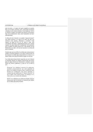 COVENIN 200 CÓDIGO ELÉCTRICO NACIONAL
más de ancho y el espacio de pared ocupado por paneles
fijos en los muros exteriores; pero excluyendo los paneles
corredizos en los muros exteriores. En la medida de 1,80 m
se incluirá el espacio de paredes que permita las divisiones
fijas de las habitaciones, tales como mostradores de bares
autosoportados.
A efectos de este Artículo, se considera "espacio de pared"
una pared continua a lo largo de la línea del piso con
aberturas como puertas, chimeneas y similares. Cada
espacio de pared de 60 cm de ancho o más, será
considerado individual e independientemente de los demás
espacios de pared dentro de la habitación. Está permitido
que un espacio de pared incluya dos o más paredes de una
habitación (a un lado y otro de los rincones), si la línea del
piso es continua.
Siempre que sean accesibles, las salidas para tomacorrientes
estarán a la misma distancia. Si no están a menos de 46 cm
de la pared, las salidas para tomacorriente en el piso no se
deben contar como parte del número exigido en esta área.
Las salidas para tomacorrientes requeridas por este Artículo
se instalarán además de cualquier tomacorriente que forme
parte de algún elemento de iluminación o artefacto, situado
dentro de vitrinas o gabinetes o a más de 1,65 m sobre el
piso.
Excepción: Los radiadores eléctricos de calefacción,
instalados permanentemente, que estén equipados de
fábrica con salidas de tomacorriente o salidas que estén
dotadas por el fabricante como piezas separadas se
aceptan como las salidas para el “espacio de pared” en
que se hallen. Tales tomacorrientes, sin embargo, no se
conectarán a los circuitos del calentador.
NOTA: Los radiadores de calefacción listados incluyen
instrucciones que no permiten su instalación por debajo
de las salidas para tomacorrientes.
 