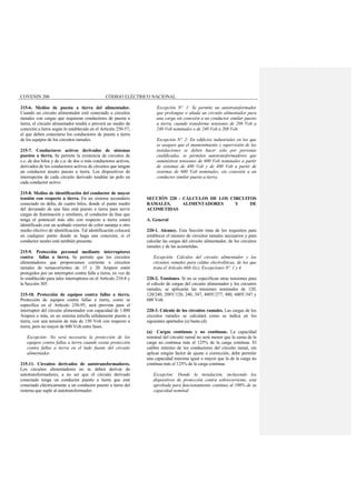 COVENIN 200 CÓDIGO ELÉCTRICO NACIONAL
215-6. Medios de puesta a tierra del alimentador.
Cuando un circuito alimentador esté conectado a circuitos
ramales con cargas que requieran conductores de puesta a
tierra, el circuito alimentador tendrá o preverá un medio de
conexión a tierra según lo establecido en el Artículo 250-57,
al que deben conectarse los conductores de puesta a tierra
de los equipos de los circuitos ramales.
215-7. Conductores activos derivados de sistemas
puestos a tierra. Se permite la existencia de circuitos de
c.c. de dos hilos y de c.a. de dos o más conductores activos,
derivados de los conductores activos de circuitos que tengan
un conductor neutro puesto a tierra. Los dispositivos de
interrupción de cada circuito derivado tendrán un polo en
cada conductor activo.
215-8. Medios de identificación del conductor de mayor
tensión con respecto a tierra. En un sistema secundario
conectado en delta, de cuatro hilos, donde el punto medio
del devanado de una fase está puesto a tierra para servir
cargas de iluminación y similares, el conductor de fase que
tenga el potencial más alto con respecto a tierra estará
identificado con un acabado exterior de color naranja u otro
medio efectivo de identificación. Tal identificación colocará
en cualquier punto donde se haga una conexión, si el
conductor neutro está también presente.
215-9. Protección personal mediante interruptores
contra fallas a tierra. Se permite que los circuitos
alimentadores que proporcionen corriente a circuitos
ramales de tomacorrientes de 15 y 20 Ampere estén
protegidos por un interruptor contra falla a tierra, en vez de
lo establecido para tales interruptores en el Artículo 210-8 y
la Sección 305.
215-10. Protección de equipos contra fallas a tierra.
Protección de equipos contra fallas a tierra, como se
especifica en el Artículo 230-95, será provista para el
interruptor del circuito alimentador con capacidad de 1.000
Ampere o más, en un sistema estrella sólidamente puesto a
tierra, con una tensión de más de 150 Volt con respecto a
tierra, pero no mayor de 600 Volt entre fases.
Excepción: No será necesaria la protección de los
equipos contra fallas a tierra cuando exista protección
contra fallas a tierra en el lado fuente del circuito
alimentador.
215-11. Circuitos derivados de autotransformadores.
Los circuitos alimentadores no se deben derivar de
autotransformadores, a no ser que el circuito derivado
conectado tenga un conductor puesto a tierra que esté
conectado eléctricamente a un conductor puesto a tierra del
sistema que suple al autotransformador.
Excepción Nº. 1: Se permite un autotransformador
que prolongue o añada un circuito alimentador para
una carga sin conexión a un conductor similar puesto
a tierra, cuando transforme tensiones de 208 Volt a
240 Volt nominales o de 240 Volt a 208 Volt.
Excepción Nº. 2: En edificios industriales en los que
se asegure que el mantenimiento y supervisión de las
instalaciones se deben hacer sólo por personas
cualificadas, se permiten autotransformadores que
suministren tensiones de 600 Volt nominales a partir
de sistemas de 480 Volt y de 480 Volt a partir de
sistemas de 600 Volt nominales, sin conexión a un
conductor similar puesto a tierra.
SECCIÓN 220 - CÁLCULOS DE LOS CIRCUITOS
RAMALES, ALIMENTADORES Y DE
ACOMETIDAS
A. General
220-1. Alcance. Esta Sección trata de los requisitos para
establecer el número de circuitos ramales necesarios y para
calcular las cargas del circuito alimentador, de los circuitos
ramales y de las acometidas.
Excepción: Cálculos del circuito alimentador y los
circuitos ramales para celdas electrolíticas, de los que
trata el Artículo 668-3(c), Excepciones Nº. 1 y 4.
220-2. Tensiones. Si no se especifican otras tensiones para
el cálculo de cargas del circuito alimentador y los circuitos
ramales, se aplicarán las tensiones nominales de 120,
120/240, 208Y/120, 240, 347, 480Y/277, 480, 600Y/347 y
600 Volt.
220-3. Cálculo de los circuitos ramales. Las cargas de los
circuitos ramales se calculará como se indica en los
siguientes apartados (a) hasta (d).
(a) Cargas continuas y no continuas. La capacidad
nominal del circuito ramal no será menor que la suma de la
carga no continua más el 125% de la carga continua. El
calibre mínimo de los conductores del circuito ramal, sin
aplicar ningún factor de ajuste o corrección, debe permitir
una capacidad máxima igual o mayor que la de la carga no
continua más el 125% de la carga continua.
Excepción: Donde la instalación, incluyendo los
dispositivos de protección contra sobrecorriente, está
aprobada para funcionamiento continuo al 100% de su
capacidad nominal.
 