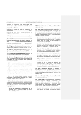 COVENIN 200 CÓDIGO ELÉCTRICO NACIONAL
angulares. Los conductores sobre postes deben estar
dispuestos para que haya un espacio horizontal de trepado
no menor que lo siguiente:
Conductores de fuerza por debajo de conductores de
comunicaciones................................................................... 76 cm
Conductores de fuerza solos o colocados por encima de
conductores de comunicaciones:
300 Volt o menos..................................................................... 61 cm
Más de 300 Volt....................................................................... 76 cm
Conductores de comunicaciones por debajo de conductores de
fuerza...........................Lo mismo que para conductores de fuerza
Conductores de comunicaciones solos................Ningún requisito
225-15. Soportes sobre inmuebles. Los soportes sobre un
inmueble deben cumplir con lo indicado en el Art. 230-29.
225-16. Puntos de fijación a inmuebles. Los puntos de
fijación a inmuebles deben cumplir con el Art. 230-26.
225-17. Medios de fijación a inmuebles. Los medios de
fijación a inmuebles deben cumplir con el Art. 230-27.
225-18. Altura libre por encima del suelo. Los tramos
aéreos de conductores a la vista y cables multiconductores a
la vista de no más de 600 Volt nominal, deben cumplir con
las condiciones siguientes:
3,00 m - por encima del terreno, aceras o desde
cualquier plataforma o parte que sobresalga, desde
donde pudieran ser alcanzados, cuando los
conductores tengan tensión a tierra limitada a 150
Volt y sean accesibles sólo a peatones.
3,65 m - por encima de propiedad residencial y
sus avenidas y áreas comerciales tales como
estacionamientos y entradas de estacionamientos en
inmuebles por donde no circule el tráfico de
camiones, cuando los conductores tengan tensión a
tierra limitada a 300 Volt.
4,55 m - por encima del piso terminado, en zonas
determinadas en la clasificación anterior de 3,65 m cuando
la tensión a tierra sea mayor de 300 Volt.
5,50 m sobre vías públicas, calles de servicio, carreteras,
áreas de estacionamiento con tráfico de camiones, variedad
de accesos en propiedades no residenciales, y otros terrenos
atravesados por vehículos, tales como huertos, cultivos,
bosques y pastizales.
NOTA: Para separaciones de conductores de más de
600 Volt, véase la Norma COVENIN 734 Código
Nacional de Seguridad.
225-19. Separación entre inmuebles y conductores de no
más de 600 Volt.
(a) Sobre techos. Los tramos aéreos de conductores a la
vista y cables multiconductores a la vista tendrán una
distancia de separación vertical no menor de 2,45 m sobre
la superficie del techo. La separación vertical, se debe
mantener a una distancia no inferior a 90 cm desde el borde
del techo en todas las direcciones.
Excepción Nº. 1: Sobre espacios encima de un techo
accesible a peatones o trafico vehicular la separación
vertical será de acuerdo con los requisitos de
separación del Artículo 225-18.
Excepción Nº. 2: Cuando la tensión entre conductores
no exceda de 300 V y la pendiente del techo no sea
menor 1/3 se puede reducir la separación a 90 cm.
Excepción Nº. 3: Cuando la tensión entre conductores
no exceda de 300 V la separación al techo, en la parte
que sobresale de este, podrá reducirse hasta 45 cm si:
1. Los conductores pasan sobre el alero del techo en
una longitud horizontal no mayor de 1,20 m. y no mas
de 1,80 m entre los conductores y el comienzo del alero.
2. Los conductores terminan en una canalización de
entrada o soporte aprobado.
Excepción Nº. 4: El requisito de mantener una
separación vertical de 90 cm desde el borde del techo
no se debe aplicar al tramo final del conductor cuando
el conductor esté unido a un lateral de la edificación.
(b) Desde estructuras diferentes a puentes o
inmuebles. La separación vertical, diagonal u horizontal, de
avisos, chimeneas, antenas de radio y televisión, tanques y
demás estructuras que no sean inmuebles o puentes, no será
menor de 90 cm.
(c) Separación horizontal. Las separaciones horizontales
no serán menores de 90 cm.
(d) Tramos finales. Los tramos finales de alimentadores
o circuitos ramales en su llegada a un inmueble al cual
alimentan o desde el cual están alimentados, podrán fijarse
a éste, pero deben estar separados a no menos de 90 cm
desde ventanas que estén diseñadas para estar abiertas,
puertas, porches, salidas de escape o lugares similares.
Excepción: Los conductores tendidos por encima del
nivel superior de ventanas se consideran fuera de
 