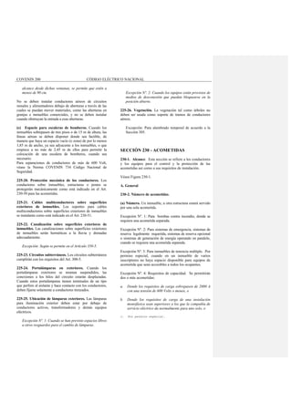 COVENIN 200 CÓDIGO ELÉCTRICO NACIONAL
alcance desde dichas ventanas, se permite que estén a
menos de 90 cm.
No se deben instalar conductores aéreos de circuitos
ramales y alimentadores debajo de aberturas a través de las
cuales se puedan mover materiales, como las aberturas en
granjas e inmuebles comerciales, y no se deben instalar
cuando obstruyan la entrada a esas aberturas.
(e) Espacio para escaleras de bomberos. Cuando los
inmuebles sobrepasen de tres pisos o de 15 m de altura, las
líneas aéreas se deben disponer donde sea factible, de
manera que haya un espacio vacío (o zona) de por lo menos
1,85 m de ancho, ya sea adyacente a los inmuebles, o que
empiece a no más de 2,45 m de ellos para permitir la
colocación de una escalera de bomberos, cuando sea
necesario.
Para separaciones de conductores de más de 600 Volt,
véase la Norma COVENIN 734 Código Nacional de
Seguridad.
225-20. Protección mecánica de los conductores. Los
conductores sobre inmuebles, estructuras o postes se
protegerán mecánicamente como está indicado en el Art.
230-50 para las acometidas.
225-21. Cables multiconductores sobre superficies
exteriores de inmuebles. Los soportes para cables
multiconductores sobre superficies exteriores de inmuebles
se instalarán como está indicado en el Art. 230-51.
225-22. Canalización sobre superficies exteriores de
inmuebles. Las canalizaciones sobre superficies exteriores
de inmuebles serán herméticas a la lluvia y drenadas
adecuadamente.
Excepción: Según se permite en el Artículo 350-5.
225-23. Circuitos subterráneos. Los circuitos subterráneos
cumplirán con los requisitos del Art. 300-5.
225-24. Portalámparas en exteriores. Cuando los
portalámparas exteriores se montan suspendidos, las
conexiones a los hilos del circuito estarán desplazadas.
Cuando estos portalámparas tienen terminales de un tipo
que perfore al aislante y hace contacto con los conductores,
deben fijarse solamente a conductores trenzados.
225-25. Ubicación de lámparas exteriores. Las lámparas
para iluminación exterior deben estar por debajo de
conductores activos, transformadores y demás equipos
eléctricos.
Excepción Nº. 1: Cuando se han previsto espacios libres
u otros resguardos para el cambio de lámparas.
Excepción Nº. 2: Cuando los equipos están provistos de
medios de desconexión que puedan bloquearse en la
posición abierto.
225-26. Vegetación. La vegetación tal como árboles no
deben ser usada como soporte de tramos de conductores
aéreos.
Excepción: Para alambrado temporal de acuerdo a la
Sección 305.
SECCIÓN 230 - ACOMETIDAS
230-1. Alcance. Esta sección se refiere a los conductores
y los equipos para el control y la protección de las
acometidas así como a sus requisitos de instalación.
Véase Figura 230-1.
A. General
230-2. Número de acometidas.
(a) Número. Un inmueble, u otra estructura estará servido
por una sola acometida.
Excepción Nº. 1: Para bombas contra incendio, donde se
requiera una acometida separada.
Excepción Nº. 2: Para sistemas de emergencia, sistemas de
reserva legalmente requerida, sistemas de reserva opcional
o sistemas de generación de energía operando en paralelo,
cuando se requiera una acometida separada.
Excepción Nº. 3: Para inmuebles de tenencia múltiple. Por
permiso especial, cuando en un inmueble de varios
suscriptores no haya espacio disponible para equipos de
acometida que sean accesibles a todos los ocupantes.
Excepción Nº. 4: Requisitos de capacidad. Se permitirán
dos o más acometidas:
a. Donde los requisitos de carga sobrepasen de 2000 A
con una tensión de 600 Volts o menos, o
b. Donde los requisitos de carga de una instalación
monofásica sean superiores a los que la compañía de
servicio eléctrico da normalmente para uno solo, o
c. Por permiso especial.
 