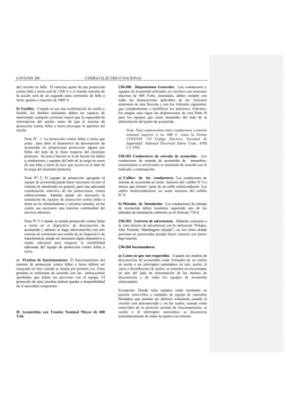 COVENIN 200 CÓDIGO ELÉCTRICO NACIONAL
del circuito en falla. El máximo ajuste de esa protección
contra falla a tierra será de 1200 A y el retardo máximo de
la acción será de un segundo para corrientes de falla a
tierra iguales o mayores de 3000 A.
b) Fusibles. Cuando se usa una combinación de suiche y
fusible, los fusibles utilizados deben ser capaces de
interrumpir cualquier corriente mayor que la capacidad de
interrupción del suiche, antes de que el sistema de
protección contra fallas a tierra provoque la apertura del
suiche.
Nota Nº 1: La protección contra fallas a tierra que
actúa para abrir el dispositivo de desconexión de
acometida no proporciona protección alguna por
fallas del lado de la línea respecto del elemento
protector. Su única función es la de limitar los daños
a conductores y equipos del lado de la carga en casos
de una falla a tierra de arco que ocurra en el lado de
la carga del elemento protector.
Nota Nº 2: El equipo de protección agregado al
equipo de acometida puede hacer necesario revisar el
sistema de alambrado en general, para una adecuada
coordinación selectiva de las protecciones contra
sobrecorriente. Además puede ser necesario la
instalación de equipos de protección contra fallas a
tierra en los alimentadores y circuitos ramales, en los
cuales sea necesario una máxima continuidad del
servicio eléctrico.
Nota Nº 3: Cuando se instale protección contra fallas
a tierra en el dispositivo de desconexión de
acometida y además se haga interconexión con otro
sistema de suministro por medio de un dispositivo de
transferencia, puede ser necesario algún dispositivo o
medio adicional para asegurar la sensibilidad
adecuada del equipo de protección contra fallas a
tierra.
c) Pruebas de funcionamiento. El funcionamiento del
sistema de protección contra fallas a tierra deberá ser
ensayado en sitio cuando se instala por primera vez. Estas
pruebas se realizarán de acuerdo con las instrucciones
aprobadas que deben ser provistas con el equipo. El
protocolo de tales pruebas deberá quedar a disponibilidad
de la autoridad competente.
H. Acometidas con Tensión Nominal Mayor de 600
Volt.
230-200. Disposiciones Generales. Los conductores y
equipos de acometida utilizados en circuitos con tensiones
mayores de 600 Volts, nominales, deben cumplir con
todas las disposiciones aplicables de los Artículos
anteriores de esta Sección y con los Artículos siguientes,
que complementan o modifican los anteriores Artículos.
En ningún caso rigen las disposiciones de esta Parte H
para los equipos que estén instalados del lado de la
alimentación del punto de acometida.
Nota: Para separaciones entre conductores a tensión
nominal superior a los 600 V, véase la Norma
COVENIN 734 Código Eléctrico Nacional de
Seguridad; National Electrical Safety Code, ANSI
C2-1993.
230-202 Conductores de entrada de acometida. Los
conductores de entrada de acometida de inmuebles,
cerramientos o envolventes se instalarán de acuerdo con lo
indicado a continuación:
a) Calibre de los conductores. Los conductores de
entrada de acometida no serán menores del calibre Nº 6 a
menos que formen parte de un cable multiconductor. Los
cables multiconductores no serán menores del calibre
Nº 8.
b) Métodos de Instalación. Los conductores de entrada
de acometida deben instalarse siguiendo uno de los
métodos de instalación cubiertos en el Articulo 710-4.
230-203. Letreros de advertencia. Deberán colocarse a
la vista letreros de advertencia con la indicación "Peligro,
Alta Tensión, Manténgase alejado"; en los sitios donde
personas no autorizadas puedan hacer contacto con partes
bajo tensión.
230-204 Seccionadores.
a) Casos en que son requeridos. Cuando los medios de
desconexión de acometidas están formados de un suiche
en aceite o un interruptor automático en aire, aceite, al
vacío o hexafluoruro de azufre, se instalará un seccionador
en aire del lado de alimentación de los medios de
desconexión y de todos los equipos de acometida
relacionados.
Excepción: Donde tales equipos están montados en
paneles removibles o unidades de equipo de maniobra
blindados que puedan ser abiertos solamente cuando el
circuito está desconectado y en los cuales, cuando están
removidos de la posición normal de funcionamiento, el
suiche o el interruptor automático se desconecta
automáticamente de todas las partes con tensión.
 