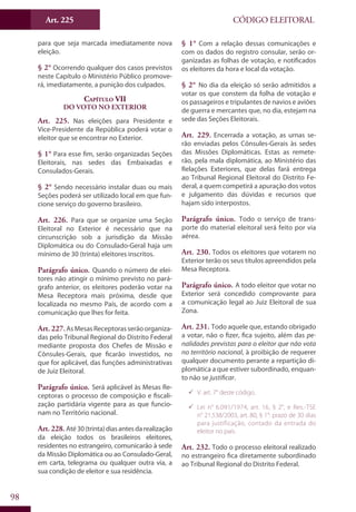 Art. 225
98
CÓDIGO ELEITORAL
para que seja marcada imediatamente nova
eleição.
§ 2° Ocorrendo qualquer dos casos previstos
neste Capítulo o Ministério Público promove-
rá, imediatamente, a punição dos culpados.
Capítulo VII
Do Voto no Exterior
Art. 225. Nas eleições para Presidente e
Vice-Presidente da República poderá votar o
eleitor que se encontrar no Exterior.
§ 1° Para esse fim, serão organizadas Seções
Eleitorais, nas sedes das Embaixadas e
Consulados-Gerais.
§ 2° Sendo necessário instalar duas ou mais
Seções poderá ser utilizado local em que fun-
cione serviço do governo brasileiro.
Art. 226. Para que se organize uma Seção
Eleitoral no Exterior é necessário que na
circunscrição sob a jurisdição da Missão
Diplomática ou do Consulado-Geral haja um
mínimo de 30 (trinta) eleitores inscritos.
Parágrafo único. Quando o número de elei-
tores não atingir o mínimo previsto no pará-
grafo anterior, os eleitores poderão votar na
Mesa Receptora mais próxima, desde que
localizada no mesmo País, de acordo com a
comunicação que lhes for feita.
Art. 227.AsMesasReceptorasserãoorganiza-
das pelo Tribunal Regional do Distrito Federal
mediante proposta dos Chefes de Missão e
Cônsules-Gerais, que ficarão investidos, no
que for aplicável, das funções administrativas
de Juiz Eleitoral.
Parágrafo único. Será aplicável às Mesas Re-
ceptoras o processo de composição e fiscali-
zação partidária vigente para as que funcio-
nam no Território nacional.
Art. 228. Até30(trinta)diasantesdarealização
da eleição todos os brasileiros eleitores,
residentes no estrangeiro, comunicarão à sede
da Missão Diplomática ou ao Consulado-Geral,
em carta, telegrama ou qualquer outra via, a
sua condição de eleitor e sua residência.
§ 1° Com a relação dessas comunicações e
com os dados do registro consular, serão or-
ganizadas as folhas de votação, e notificados
os eleitores da hora e local da votação.
§ 2° No dia da eleição só serão admitidos a
votar os que constem da folha de votação e
os passageiros e tripulantes de navios e aviões
de guerra e mercantes que, no dia, estejam na
sede das Seções Eleitorais.
Art. 229. Encerrada a votação, as urnas se-
rão enviadas pelos Cônsules-Gerais às sedes
das Missões Diplomáticas. Estas as remete-
rão, pela mala diplomática, ao Ministério das
Relações Exteriores, que delas fará entrega
ao Tribunal Regional Eleitoral do Distrito Fe-
deral, a quem competirá a apuração dos votos
e julgamento das dúvidas e recursos que
hajam sido interpostos.
Parágrafo único. Todo o serviço de trans-
porte do material eleitoral será feito por via
aérea.
Art. 230. Todos os eleitores que votarem no
Exterior terão os seus títulos apreendidos pela
Mesa Receptora.
Parágrafo único. A todo eleitor que votar no
Exterior será concedido comprovante para
a comunicação legal ao Juiz Eleitoral de sua
Zona.
Art. 231. Todo aquele que, estando obrigado
a votar, não o fizer, fica sujeito, além das pe-
nalidades previstas para o eleitor que não vota
no território nacional, à proibição de requerer
qualquer documento perante a repartição di-
plomática a que estiver subordinado, enquan-
to não se justificar.
99 V. art. 7° deste código.
99 Lei n° 6.091/1974, art. 16, § 2°, e Res.-TSE
n° 21.538/2003, art. 80, § 1°: prazo de 30 dias
para justificação, contado da entrada do
eleitor no país.
Art. 232. Todo o processo eleitoral realizado
no estrangeiro fica diretamente subordinado
ao Tribunal Regional do Distrito Federal.
 