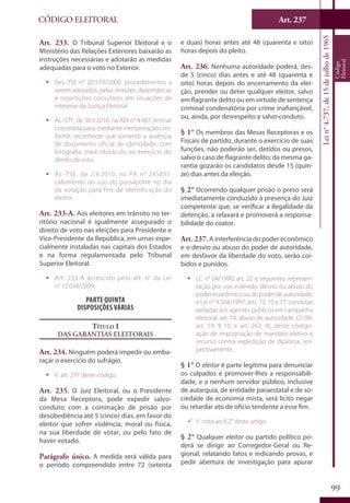Art. 237
99
CÓDIGO ELEITORAL
Lein°4.737,de15dejulhode1965
Código
Eleitoral
Art. 233. O Tribunal Superior Eleitoral e o
Ministério das Relações Exteriores baixarão as
instruções necessárias e adotarão as medidas
adequadas para o voto no Exterior.
ƒƒ Res.-TSE n° 20.573/2000: procedimentos a
serem adotados pelas missões diplomáticas
e repartições consulares em situações de
interesse da Justiça Eleitoral.
ƒƒ Ac.-STF, de 30.9.2010, na ADI n° 4.467: liminar
concedida para, mediante interpretação con-
forme, reconhecer que somente a ausência
de documento oficial de identidade, com
fotografia, trará obstáculo ao exercício do
direito de voto.
ƒƒ Ac.-TSE, de 2.9.2010, no PA n° 245835:
cabimento do uso do passaporte no dia
da votação para fins de identificação do
eleitor.
Art. 233-A. Aos eleitores em trânsito no ter-
ritório nacional é igualmente assegurado o
direito de voto nas eleições para Presidente e
Vice-Presidente da República, em urnas espe-
cialmente instaladas nas capitais dos Estados
e na forma regulamentada pelo Tribunal
Superior Eleitoral.
ƒƒ Art. 233-A acrescido pelo art. 6° da Lei
n° 12.034/2009.
Parte Quinta
Disposições Várias
Título I
Das Garantias Eleitorais
Art. 234. Ninguém poderá impedir ou emba-
raçar o exercício do sufrágio.
ƒƒ V. art. 297 deste código.
Art. 235. O Juiz Eleitoral, ou o Presidente
da Mesa Receptora, pode expedir salvo-
conduto com a cominação de prisão por
desobediência até 5 (cinco) dias, em favor do
eleitor que sofrer violência, moral ou física,
na sua liberdade de votar, ou pelo fato de
haver votado.
Parágrafo único. A medida será válida para
o período compreendido entre 72 (setenta
e duas) horas antes até 48 (quarenta e oito)
horas depois do pleito.
Art. 236. Nenhuma autoridade poderá, des-
de 5 (cinco) dias antes e até 48 (quarenta e
oito) horas depois do encerramento da elei-
ção, prender ou deter qualquer eleitor, salvo
em flagrante delito ou em virtude de sentença
criminal condenatória por crime inafiançável,
ou, ainda, por desrespeito a salvo-conduto.
§ 1° Os membros das Mesas Receptoras e os
Fiscais de partido, durante o exercício de suas
funções, não poderão ser, detidos ou presos,
salvo o caso de flagrante delito; da mesma ga-
rantia gozarão os candidatos desde 15 (quin-
ze) dias antes da eleição.
§ 2° Ocorrendo qualquer prisão o preso será
imediatamente conduzido à presença do Juiz
competente que, se verificar a ilegalidade da
detenção, a relaxará e promoverá a responsa-
bilidade do coator.
Art. 237. A interferência do poder econômico
e o desvio ou abuso do poder de autoridade,
em desfavor da liberdade do voto, serão coi-
bidos e punidos.
ƒƒ LC n° 64/1990, art. 22 e seguintes: represen-
tação por uso indevido, desvio ou abuso do
poder econômico ou do poder de autoridade;
e Lei n° 9.504/1997, arts. 73, 75 e 77: condutas
vedadas aos agentes públicos em campanha
eleitoral; art. 74: abuso de autoridade. CF/88,
art. 14, § 10, e art. 262, IV, deste código:
ação de impugnação de mandato eletivo e
recurso contra expedição de diploma, res-
pectivamente.
§ 1° O eleitor é parte legítima para denunciar
os culpados e promover-lhes a responsabili-
dade, e a nenhum servidor público, inclusive
de autarquia, de entidade paraestatal e de so-
ciedade de economia mista, será lícito negar
ou retardar ato de ofício tendente a esse fim.
99 V. nota ao § 2° deste artigo.
§ 2° Qualquer eleitor ou partido político po-
derá se dirigir ao Corregedor-Geral ou Re-
gional, relatando fatos e indicando provas, e
pedir abertura de investigação para apurar
 