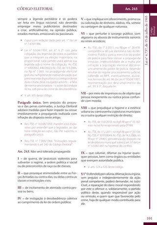 Art. 243
101
CÓDIGO ELEITORAL
Lein°4.737,de15dejulhode1965
Código
Eleitoral
sempre a legenda partidária e só poderá
ser feita em língua nacional, não devendo
empregar meios publicitários destinados
a criar, artificialmente, na opinião pública,
estados mentais, emocionais ou passionais.
ƒƒ Caput com redação dada pelo art. 1° da Lei
n° 7.476/1986.
99 Lei n° 9.504/1997, art. 6°, § 2°: uso, pela
coligação, das legendas de todos os partidos
que a integram na eleição majoritária; na
proporcional, cada partido usará apenas sua
legenda sob o nome da coligação. Ac.-TSE
nos
439/2002,446/2002eAc.-TSE,de13.9.2006,
na Rp n° 1.069: na propaganda eleitoral
gratuita, na hipótese de inobservância do que
prescreveestedispositivoeocorrespondente
da lei citada, deve o julgador advertir – à falta
de norma sancionadora – o autor da conduta
ilícita, sob pena de crime de desobediência.
99 V. art. 335 deste código.
Parágrafo único. Sem prejuízo do proces-
so e das penas cominadas, a Justiça Eleitoral
adotará medidas para fazer impedir ou cessar
imediatamente a propaganda realizada com
infração do disposto neste artigo.
ƒƒ Res.-TSE n° 18.698/1992: mantém este dispo-
sitivo por entender que o legislador, ao dar
nova redação ao caput, não lhe suprimiu o
parágrafo único.
ƒƒ Res.-TSE n° 7.966/1966: “Instruções regula-
mentando o art. 242 do Código Eleitoral”.
Art. 243. Não será tolerada propaganda:
I – de guerra, de processos violentos para
subverter o regime, a ordem política e social
ou de preconceitos de raça ou de classes;
II – que provoque animosidade entre as For-
ças Armadas ou contra elas, ou delas contra as
classes e instituições civis;
III – de incitamento de atentado contra pes-
soa ou bens;
IV – de instigação à desobediência coletiva
ao cumprimento da lei de ordem pública;
V – que implique em oferecimento, promessa
ou solicitação de dinheiro, dádiva, rifa, sorteio
ou vantagem de qualquer natureza;
VI – que perturbe o sossego público, com
algazarra ou abusos de instrumentos sonoros
ou sinais acústicos;
ƒƒ Ac.-TSE, de 1°.3.2011, no REspe n° 28.478:
competência do juiz eleitoral e não do Mi-
nistério Público para o exercício do poder
de polícia para fazer cessar a propaganda
irregular; impossibilidade de a multa por
infração à legislação eleitoral decorrer
unicamente do poder de polícia, devendo
resultar do regular processamento judicial,
cabendo ao MPE, eventualmente, ajuizar,
nos termos do art. 96 da Lei n° 9.504/1997,
representação por descumprimento do
art. 39, § 3°, daquela lei.
VII –por meio de impressos ou de objeto que
pessoa inexperiente ou rústica possa confun-
dir com moeda;
VIII – que prejudique a higiene e a estética
urbana ou contravenha a posturas municipais
ou a outra qualquer restrição de direito;
ƒƒ Ac.-TSE, de 19.8.2010, no AgR-REspe n° 35.182:
este inciso foi recepcionado pela CF/88.
ƒƒ Ac.-TSE, de 17.2.2011, no AgR-REspe n° 35.134;
Ac.-TSEn°301/2004eAc.-TSE,de14.3.2006,no
REspe n° 24.801: prevalência do disposto na
lei de postura municipal sobre o art. 37 da Lei
n° 9.504/1997 na hipótese de conflito.
IX – que caluniar, difamar ou injuriar quais-
quer pessoas, bem como órgãos ou entidades
que exerçam autoridade pública.
ƒƒ V. arts. 324 a 326 deste código.
§1°Oofendidoporcalúnia,difamaçãoouinjúria,
sem prejuízo e independentemente da ação
penal competente, poderá demandar, no Juízo
Cível, a reparação do dano moral respondendo
por este o ofensor e, solidariamente, o partido
político deste, quando responsável por ação
ou omissão, e quem quer que favorecido pelo
crime, haja de qualquer modo contribuído para
ele.
 