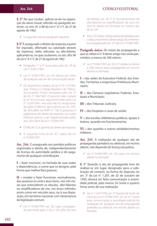Art. 244
102
CÓDIGO ELEITORAL
§ 2° No que couber, aplicar-se-ão na repara-
ção do dano moral, referido no parágrafo an-
terior, os arts. 81 a 88 da Lei n° 4.117, de 27 de
agosto de 1962.
99 V. segunda nota ao parágrafo seguinte.
§ 3° É assegurado o direito de resposta a quem
for injuriado, difamado ou caluniado através
da imprensa, rádio, televisão, ou alto-falante,
aplicando-se, no que couberem, os arts. 90 e 96
da Lei n° 4.117, de 27 de agosto de 1962.
ƒƒ Parágrafos 1° a 3° acrescidos pelo art. 49 da
Lei n° 4.961/1966.
99 Lei n° 9.504/1997, art. 58: ofensa por meio
de qualquer veículo de comunicação social.
99 Os dispositivos citados da Lei n° 4.117/1962,
que “Institui o Código Brasileiro de Teleco-
municações”, foram revogados pelo art. 3°
do DL n° 236/1967. O assunto neles tratado
já se encontrava regulamentado pela Lei
n° 5.250/1967, mas esta não foi recepciona-
da pela CF/88 em decorrência do Ac.-STF,
de 30.4.2009, na ADPF n° 130. O processo e
julgamento do direito de resposta, na Justiça
Eleitoral, passou a ser regulamentado pelos
arts. 58 e 58-A da Lei n° 9.504/1997.
ƒƒ CF/88,art.5°,V:garantiadodireitoderesposta.
ƒƒ V. segunda nota ao art. 47, caput, da Lei
n° 9.504/1997.
Art. 244. É assegurado aos partidos políticos
registrados o direito de, independentemente
de licença da autoridade pública e do paga-
mento de qualquer contribuição:
I – fazer inscrever, na fachada de suas sedes
e dependências, o nome que os designe, pela
forma que melhor lhes parecer;
II – instalar e fazer funcionar, normalmente,
das quatorze às vinte e duas horas, nos três me-
ses que antecederem as eleições, alto-falantes
ou amplificadores de voz, nos locais referidos,
assim como em veículos seus, ou à sua dispo-
sição, em território nacional, com observância
da legislação comum.
99 Lei n° 9.504/1997, art. 36, caput: propagan-
da permitida após o dia 5 de julho do ano
da eleição; art. 39, § 3°: funcionamento de
alto-falantes ou amplificadores de som em
recinto aberto ou fechado no horário das
8h às 22h.
ƒƒ Oart.322destecódigopreviapenalidadepara
o descumprimento deste artigo; foi, entretan-
to,revogadopeloart.107daLein°9.504/1997.
Parágrafo único. Os meios de propaganda a
que se refere o n° II deste artigo não serão per-
mitidos, a menos de 500 metros:
99 Lei n° 9.504/1997, art. 39, § 3°: distância inferior
a 200 metros para propaganda em recinto
aberto ou fechado.
I – das sedes do Executivo Federal, dos Esta-
dos, Territórios e respectivas Prefeituras Muni-
cipais;
II – das Câmaras Legislativas Federais, Esta-
duais e Municipais;
III – dos Tribunais Judiciais;
IV – dos hospitais e casas de saúde;
V – das escolas, bibliotecas públicas, igrejas e
teatros, quando em funcionamento;
VI – dos quartéis e outros estabelecimentos
militares.
Art. 245. A realização de qualquer ato de
propaganda partidária ou eleitoral, em recinto
aberto, não depende de licença da polícia.
99 Lei n° 9.504/1997, art. 39, caput: em recinto
aberto ou fechado.
§ 1° Quando o ato de propaganda tiver de
realizar-se em lugar designado para a cele-
bração de comício, na forma do disposto no
art. 3° da Lei n° 1.207, de 25 de outubro de
1950, deverá ser feita comunicação à autori-
dade policial, pelo menos 24 (vinte e quatro)
horas antes de sua realização.
ƒƒ Lei n° 1.207/1950, art. 3°: fixação de locais de
comício; e Lei n° 9.504/1997, art. 39, § 1°: prazo
para comunicação à autoridade policial da
realização de qualquer ato de propaganda
partidária ou eleitoral, em recinto aberto ou
fechado.
 