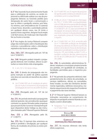Art. 257
103
CÓDIGO ELEITORAL
Lein°4.737,de15dejulhode1965
Código
Eleitoral
§ 2° Não havendo local anteriormente fixado
para a celebração de comício, ou sendo im-
possível ou difícil nele realizar-se o ato de pro-
paganda eleitoral, ou havendo pedido para
designação de outro local, a comunicação a
que se refere o parágrafo anterior será feita,
no mínimo, com antecedência de 72 (setenta
e duas) horas, devendo a autoridade policial,
em qualquer desses casos, nas 24 (vinte e
quatro) horas seguintes, designar local amplo
e de fácil acesso, de modo que não impossibi-
lite ou frustre a reunião.
§ 3° Aos órgãos da Justiça Eleitoral compete
julgar das reclamações sobre a localização dos
comícios e providências sobre a distribuição
eqüitativa dos locais aos partidos.
Arts. 246 e 247. (Revogados pelo art. 107 da
Lei n° 9.504/97.)
Art. 248. Ninguém poderá impedir a propa-
ganda eleitoral, nem inutilizar, alterar ou per-
turbar os meios lícitos nela empregados.
ƒƒ V. arts. 331 e 332 deste código.
Art. 249. O direito de propaganda não im-
porta restrição ao poder de polícia quando
este deva ser exercido em benefício da ordem
pública.
ƒƒ Lei n° 9.504/1997, art. 41: proibição de aplica-
ção de multa e cerceamento da propaganda
sob alegação do exercício do poder de polícia.
Art. 250. (Revogado pelo art. 107 da Lei
n° 9.504/97.)
Art. 251.No período destinado à propaganda
eleitoral gratuita não prevalecerão quaisquer
contratos ou ajustes firmados pelas empresas
que possam burlar ou tornar inexeqüível qual-
quer dispositivo deste Código ou das instru-
ções baixadas pelo Tribunal Superior Eleitoral.
Arts. 252 a 254. (Revogados pelo DL
n° 1.538/77.)
Art. 255. Nos 15 (quinze) dias anteriores ao
pleito é proibida a divulgação, por qualquer
forma, de resultados de prévias ou testes pré-
eleitorais.
ƒƒ Lei n° 9.504/1997, art. 33: registro de pesquisas
de opinião pública relativas às eleições ou aos
candidatos junto à Justiça Eleitoral.
ƒƒ CF/88, art. 220, § 1°: liberdade de informação.
Ac.-TSE n° 10.305/1988: incompatibilidade,
comaCF/88,danormaqueproíbedivulgação
de resultados de pesquisas eleitorais. Res.-TSE
n° 23.364/2011, art. 12, caput: possibilidade de
divulgação de pesquisa eleitoral a qualquer
momento, inclusivenodia daseleições, desde
que respeitado o prazo de 5 (cinco) dias para
o registro.
ƒƒ Lei n° 9.504/1997, art. 35-A, acrescido pela
Lei n° 11.300/2006: proibição de divulgação
de pesquisas eleitorais do décimo quinto dia
anterior até as dezoito horas do dia da eleição,
dispositivo considerado inconstitucional con-
forme Ac.-STF, de 6.9.2006, na ADI n° 3.741, e
também conforme decisão administrativa
do TSE de 23.5.2006 (ata da 57ª sessão, DJ de
30.5.2006).
Art. 256. As autoridades administrativas fe-
derais, estaduais e municipais proporcionarão
aos partidos, em igualdade de condições, as
facilidades permitidas para a respectiva pro-
paganda.
§ 1° No período da campanha eleitoral, inde-
pendentemente do critério de prioridade, os
serviços telefônicos, oficiais ou concedidos,
farão instalar, na sede dos Diretórios devida-
mente registrados, telefones necessários, me-
diante requerimento do respectivo Presidente
e pagamento das taxas devidas.
§ 2° O Tribunal Superior Eleitoral baixará as
instruções necessárias ao cumprimento do
disposto no parágrafo anterior fixando as con-
dições a serem observadas.
ƒƒ Parágrafos 1° e 2° acrescidos pelo art. 51 da
Lei n° 4.961/1966.
Título III
Dos Recursos
Capítulo I
Disposições Preliminares
Art. 257. Os recursos eleitorais não terão
efeito suspensivo.
 