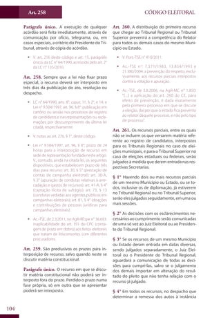 Art. 258
104
CÓDIGO ELEITORAL
Parágrafo único. A execução de qualquer
acórdão será feita imediatamente, através de
comunicação por ofício, telegrama, ou, em
casos especiais, a critério do Presidente do Tri-
bunal, através de cópia do acórdão.
ƒƒ V. art. 216 deste código e art. 15, parágrafo
único, da LC n° 64/1990, acrescido pelo art. 2°
da LC n° 135/2010.
Art. 258. Sempre que a lei não fixar prazo
especial, o recurso deverá ser interposto em
três dias da publicação do ato, resolução ou
despacho.
ƒƒ LC n° 64/1990, arts. 8°, caput, 11, § 2°, e 14; e
Lei n° 9.504/1997, art. 96, § 8°: publicação em
cartório ou sessão nos processos de registro
de candidatos e nas representações ou recla-
mações por descumprimento da última lei
citada, respectivamente.
ƒƒ V. notas ao art. 276, § 1°, deste código.
ƒƒ Lei n° 9.504/1997, art. 96, § 8°: prazo de 24
horas para a interposição de recurso em
sede de representação fundada neste artigo.
V., contudo, ainda na citada lei, os seguintes
dispositivos, que estabelecem prazo de três
dias para recurso: art. 30, § 5° (prestação de
contas de campanha eleitoral); art. 30-A,
§ 3° (apuração de condutas relativas à arre-
cadação e gastos de recursos); art. 41-A, § 4°
(captação ilícita de sufrágio); art. 73, § 13
(condutas vedadas aos agentes públicos em
campanhas eleitorais); art. 81, § 4° (doações
e contribuições de pessoas jurídicas para
campanhas eleitorais).
ƒƒ Ac.-TSE, de 2.3.2011, no AgR-REspe n° 36.693:
inaplicabilidade do art. 191 do CPC (conta-
gem de prazo em dobro) aos feitos eleitorais
que tratam de litisconsortes com diferentes
procuradores.
Art. 259. São preclusivos os prazos para in-
terposição de recurso, salvo quando neste se
discutir matéria constitucional.
Parágrafo único. O recurso em que se discu-
tir matéria constitucional não poderá ser in-
terposto fora do prazo. Perdido o prazo numa
fase própria, só em outra que se apresentar
poderá ser interposto.
Art. 260. A distribuição do primeiro recurso
que chegar ao Tribunal Regional ou Tribunal
Superior prevenirá a competência do Relator
para todos os demais casos do mesmo Muni-
cípio ou Estado.
ƒƒ V. Port.-TSE n° 410/2011.
ƒƒ Ac.-TSE nos
7.571/1983, 13.854/1993 e
21.380/2004: a prevenção diz respeito, exclu-
sivamente, aos recursos parciais interpostos
contra a votação e apuração.
ƒƒ Ac.-TSE, de 3.8.2006, na AgR-MC n° 1.850:
“[...] a aplicação do art. 260 do CE, para
efeito de prevenção, é dada exatamente
pelo primeiro processo em que se discute
a eleição, daí por que o estado fica prevento
ao relator daquele processo, e não pelo tipo
de processo”.
Art. 261. Os recursos parciais, entre os quais
não se incluem os que versarem matéria refe-
rente ao registro de candidatos, interpostos
para os Tribunais Regionais no caso de elei-
ções municipais, e para o Tribunal Superior no
caso de eleições estaduais ou federais, serão
julgados à medida que derem entrada nas res-
pectivas Secretarias.
§ 1° Havendo dois ou mais recursos parciais
de um mesmo Município ou Estado, ou se to-
dos, inclusive os de diplomação, já estiverem
no Tribunal Regional ou no Tribunal Superior,
serão eles julgados seguidamente, em uma ou
mais sessões.
§ 2° As decisões com os esclarecimentos ne-
cessários ao cumprimento serão comunicadas
de uma só vez ao Juiz Eleitoral ou ao Presiden-
te do Tribunal Regional.
§ 3° Se os recursos de um mesmo Município
ou Estado deram entrada em datas diversas,
sendo julgados separadamente, o Juiz Elei-
toral ou o Presidente do Tribunal Regional,
aguardará a comunicação de todas as deci-
sões para cumpri-las, salvo se o julgamento
dos demais importar em alteração do resul-
tado do pleito que não tenha relação com o
recurso já julgado.
§ 4° Em todos os recursos, no despacho que
determinar a remessa dos autos à instância
 