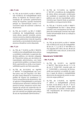 – Art. 1°, I, k:
1.	 Ac.-TSE, de 26.10.2010, no RO n° 300722:
não incidência da inelegibilidade desta
alínea na hipótese de renúncia após a
instalação de comissões parlamentares
mistas de inquérito, quando inexistente
petição ou representação contra o re-
nunciante capaz de autorizar a abertura
de processo.
2.	 Ac.-TSE, de 2.3.2011, no RO n° 214807:
incidência da inelegibilidade prevista
nesta alínea, quando remetido, previa-
menteàrenúncia,relatórioelaboradopor
comissão parlamentar mista de inquérito
assentando a necessidade de abertura de
processo disciplinar contra deputado.
– Art. 1°, I, l:
1.	 Ac.-TSE, de 1°.10.2010, no RO n° 892476:
incidência da inelegibilidade desta alínea
a candidato condenado à suspensão dos
direitos políticos, em decisão colegiada
de Tribunal de Justiça, por ato doloso de
improbidade administrativa, com lesão
ao patrimônio público e enriquecimento
ilícito, apontando-se, ainda, a sua respon-
sabilidade quanto aos fatos apurados.
2.	 Ac.-TSE, de 26.10.2010, no AgR-RO
n° 499541: “A inelegibilidade não cons-
titui pena, mas sim requisito a ser aferi-
do pela Justiça Eleitoral no momento do
pedido de registro de candidatura. [...]
Como consequência de tal premissa, não
se aplicam à inelegibilidade os princípios
constitucionais atinentes à eficácia da lei
penal no tempo, tampouco ocorre ante-
cipação da sanção de suspensão dos di-
reitos políticos, prevista para a condena-
ção com trânsito em julgado pela prática
de ato de improbidade administrativa.”.
3.	 Ac.-TSE, de 15.12.2010, no AgR-RO
n° 381187: a incidência da inelegibilida-
de desta alínea pressupõe condenação
do candidato à suspensão dos direitos
políticos por ato de improbidade admi-
nistrativa que importe lesão ao patrimô-
nio público e enriquecimento ilícito.
4.	 Ac.-TSE, de 1°.10.2010, no RO n° 406971:
a inelegibilidade do item 1 desta alínea
constitui uma consequência do fato ob-
jetivo da condenação criminal, não impli-
cando retroatividade da lei ou violação à
coisa julgada.
– Art. 1°, I, p:
1.	 Ac.-TSE, de 28.10.2010, no RO n° 148584:
não incidência da causa de inelegibilida-
de do art. 1°, I, p, da LC n° 64/1990 se o
rito seguido tiver sido o do art. 96 da Lei
n° 9.504/1997 e não o do art. 22 da Lei de
Inelegibilidades.
Nota da Lei n° 9.504/1997:
– Art. 11, § 10:
1.	 Ac.-TSE, de 8.2.2011, no AgR-RO
n° 462727: “Nos termos do art. 11, § 10,
da Lei n° 9.504/1997, inserido pela Lei
n° 12.034/2009, a concessão da liminar,
ainda que posterior ao pedido de regis-
tro, é capaz de afastar a inelegibilidade
decorrente da rejeição de contas no exer-
cício de cargos públicos.”
2.	 Ac.-TSE, de 5.10.2010, no AgR-RO
n° 68417: a inelegibilidade prevista
no item 10 da alínea e do art. 1° da LC
n° 64/1990 somente pode incidir após
a publicação do acórdão condenatório;
não impedimento de eventual ajuiza-
mento de RCED.
 