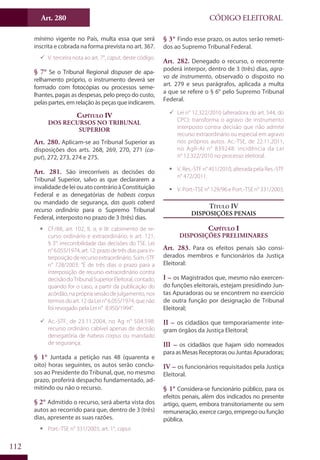 Art. 280
112
CÓDIGO ELEITORAL
mínimo vigente no País, multa essa que será
inscrita e cobrada na forma prevista no art. 367.
99 V. terceira nota ao art. 7°, caput, deste código.
§ 7° Se o Tribunal Regional dispuser de apa-
relhamento próprio, o instrumento deverá ser
formado com fotocópias ou processos seme-
lhantes, pagas as despesas, pelo preço do custo,
pelaspartes, emrelaçãoàspeçasque indicarem.
Capítulo IV
Dos Recursos no Tribunal
Superior
Art. 280. Aplicam-se ao Tribunal Superior as
disposições dos arts. 268, 269, 270, 271 (ca-
put), 272, 273, 274 e 275.
Art. 281. São irrecorríveis as decisões do
Tribunal Superior, salvo as que declararem a
invalidadedeleiouatocontrárioàConstituição
Federal e as denegatórias de habeas corpus
ou mandado de segurança, das quais caberá
recurso ordinário para o Supremo Tribunal
Federal, interposto no prazo de 3 (três) dias.
ƒƒ CF/88, art. 102, II, a, e III: cabimento de re-
curso ordinário e extraordinário; e art. 121,
§ 3°: irrecorribilidade das decisões do TSE. Lei
n°6.055/1974,art.12:prazodetrêsdiasparain-
terposiçãoderecursoextraordinário.Súm.-STF
n° 728/2003: “É de três dias o prazo para a
interposição de recurso extraordinário contra
decisãodoTribunalSuperiorEleitoral,contado,
quando for o caso, a partir da publicação do
acórdão, na própria sessão de julgamento, nos
termosdoart.12daLein°6.055/1974,quenão
foi revogado pela Lei n° 8.950/1994”.
99 Ac.-STF, de 23.11.2004, no Ag n° 504.598:
recurso ordinário cabível apenas de decisão
denegatória de habeas corpus ou mandado
de segurança.
§ 1° Juntada a petição nas 48 (quarenta e
oito) horas seguintes, os autos serão conclu-
sos ao Presidente do Tribunal, que, no mesmo
prazo, proferirá despacho fundamentado, ad-
mitindo ou não o recurso.
§ 2° Admitido o recurso, será aberta vista dos
autos ao recorrido para que, dentro de 3 (três)
dias, apresente as suas razões.
ƒƒ Port.-TSE n° 331/2003, art. 1°, caput.
§ 3° Findo esse prazo, os autos serão remeti-
dos ao Supremo Tribunal Federal.
Art. 282. Denegado o recurso, o recorrente
poderá interpor, dentro de 3 (três) dias, agra-
vo de instrumento, observado o disposto no
art. 279 e seus parágrafos, aplicada a multa
a que se refere o § 6° pelo Supremo Tribunal
Federal.
99 Lei n° 12.322/2010 (alteradora do art. 544, do
CPC): transforma o agravo de instrumento
interposto contra decisão que não admite
recurso extraordinário ou especial em agravo
nos próprios autos. Ac.-TSE, de 22.11.2011,
no AgR-AI n° 839248: incidência da Lei
n° 12.322/2010 no processo eleitoral.
ƒƒ V. Res.-STF n° 451/2010, alterada pela Res.-STF
n° 472/2011.
ƒƒ V. Port.-TSE n° 129/96 e Port.-TSE n° 331/2003.
Título IV
Disposições Penais
Capítulo I
Disposições Preliminares
Art. 283. Para os efeitos penais são consi-
derados membros e funcionários da Justiça
Eleitoral:
I – os Magistrados que, mesmo não exercen-
do funções eleitorais, estejam presidindo Jun-
tas Apuradoras ou se encontrem no exercício
de outra função por designação de Tribunal
Eleitoral;
II – os cidadãos que temporariamente inte-
gram órgãos da Justiça Eleitoral;
III – os cidadãos que hajam sido nomeados
paraasMesasReceptorasouJuntasApuradoras;
IV – os funcionários requisitados pela Justiça
Eleitoral.
§ 1° Considera-se funcionário público, para os
efeitos penais, além dos indicados no presente
artigo, quem, embora transitoriamente ou sem
remuneração, exerce cargo, emprego ou função
pública.
 