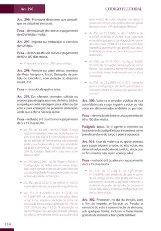 Art. 296
114
CÓDIGO ELEITORAL
Art. 296. Promover desordem que prejudi-
que os trabalhos eleitorais:
Pena – detenção até dois meses e pagamento
de 60 a 90 dias-multa.
Art. 297. Impedir ou embaraçar o exercício
do sufrágio:
Pena – detenção até seis meses e pagamento
de 60 a 100 dias-multa.
ƒƒ V. terceira nota ao art. 380 deste código.
Art. 298. Prender ou deter eleitor, membro
de Mesa Receptora, Fiscal, Delegado de par-
tido ou candidato, com violação do disposto
no art. 236:
Pena – reclusão até quatro anos.
Art. 299. Dar, oferecer, prometer, solicitar ou
receber,parasiouparaoutrem,dinheiro,dádiva,
ou qualquer outra vantagem, para obter ou dar
voto e para conseguir ou prometer abstenção,
ainda que a oferta não seja aceita:
Pena – reclusão até quatro anos e pagamento
de 5 a 15 dias-multa.
ƒƒ Ac.-TSE, de 18.8.2011, no HC n° 78048: ”A regra
segundo a qual o corréu não pode figurar, no
processo em que o é, como testemunha há
de ser tomada de forma estrita, não cabendo
partir para ficção jurídica, no que, envolvido
na prática criminosa – compra de votos, art.
299 do Código Eleitoral –, não veio a ser
denunciado.”
ƒƒ Ac.-TSE, de 2.3.2011, no ED-REspe n° 58245: a
configuração do delito previsto neste artigo
não exige pedido expresso de voto, mas sim
a comprovação da finalidade de obter ou dar
voto ou prometer abstenção.
ƒƒ Ac.-TSE, de 28.10.2010, no AgR-AI n° 10672:
inaplicabilidadedoprincípiodainsignificância.
ƒƒ Ac.-TSE n° 81/2005: o art. 41-A da Lei
n° 9.504/1997 não alterou a disciplina deste
artigo e não implicou abolição do crime de
corrupção eleitoral aqui tipificado. Ac.-TSE, de
27.11.2007, no Ag n° 6.553: “A absolvição na
representação por captação ilícita de sufrágio,
na esfera cível-eleitoral, ainda que acobertada
pelo manto da coisa julgada, não obsta a
persecutio criminis pela prática do tipo penal
descrito no art. 299, do Código Eleitoral”.
ƒƒ Ac.-TSE, de 15.3.2007, no Ag n° 6.014, e de
8.3.2007, no REspe n° 25.388: “Esta Corte tem
entendido que, para a configuração do crime
descrito no art. 299 do CE, é necessário o dolo
específico que exige o tipo penal, qual seja, a
finalidade de obter ou dar voto ou prometer
abstenção”.
ƒƒ Ac.-TSE, de 27.11.2007, no Ag n° 8.905:
“O crime de corrupção eleitoral, por ser crime
formal, não admite a forma tentada, sendo
o resultado mero exaurimento da conduta
criminosa”.
ƒƒ Ac.-TSE, de 23.2.2010, HC n° 672: “exige-se
para a configuração do ilícito penal que o
corruptor eleitoral passivo seja pessoa apta
a votar.”
Art. 300. Valer-se o servidor público da sua
autoridade para coagir alguém a votar ou não
votar em determinado candidato ou partido:
Pena – detenção até 6 meses e pagamento de
60 a 100 dias-multa.
Parágrafo único. Se o agente é membro ou
funcionário da Justiça Eleitoral e comete o crime
prevalecendo-se do cargo a pena é agravada.
Art. 301. Usar de violência ou grave ameaça
para coagir alguém a votar, ou não votar, em
determinado candidato ou partido, ainda que
os fins visados não sejam conseguidos:
Pena – reclusão até quatro anos e pagamento
de 5 a 15 dias-multa.
ƒƒ Ac.-TSE, de 17.2.2011, no AgR-REspe
n° 5163598: não exigência de que o crime
deste artigo tenha sido praticado neces-
sariamente durante o período eleitoral; a
ausência de poder de gestão de programa
social não afasta eventual configuração do
delito deste artigo.
Art. 302. Promover, no dia da eleição, com
o fim de impedir, embaraçar ou fraudar o
exercício do voto a concentração de eleitores,
sob qualquer forma, inclusive o fornecimento
gratuito de alimento e transporte coletivo:
 