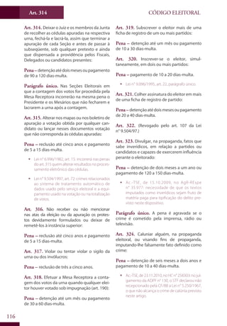 Art. 314
116
CÓDIGO ELEITORAL
Art. 314. Deixar o Juiz e os membros da Junta
de recolher as cédulas apuradas na respectiva
urna, fechá-la e lacrá-la, assim que terminar a
apuração de cada Seção e antes de passar à
subseqüente, sob qualquer pretexto e ainda
que dispensada a providência pelos Fiscais,
Delegados ou candidatos presentes:
Pena–detençãoatédoismesesoupagamento
de 90 a 120 dias-multa.
Parágrafo único. Nas Seções Eleitorais em
que a contagem dos votos for procedida pela
Mesa Receptora incorrerão na mesma pena o
Presidente e os Mesários que não fecharem e
lacrarem a urna após a contagem.
Art. 315. Alterar nos mapas ou nos boletins de
apuração a votação obtida por qualquer can-
didato ou lançar nesses documentos votação
que não corresponda às cédulas apuradas:
Pena – reclusão até cinco anos e pagamento
de 5 a 15 dias-multa.
ƒƒ Lei n° 6.996/1982, art. 15: incorrerá nas penas
do art. 315 quem alterar resultados no proces-
samento eletrônico das cédulas.
ƒƒ Lei n° 9.504/1997, art. 72: crimes relacionados
ao sistema de tratamento automático de
dados usado pelo serviço eleitoral e a equi-
pamento usado na votação ou na totalização
de votos.
Art. 316. Não receber ou não mencionar
nas atas da eleição ou da apuração os protes-
tos devidamente formulados ou deixar de
remetê-los à instância superior:
Pena – reclusão até cinco anos e pagamento
de 5 a 15 dias-multa.
Art. 317. Violar ou tentar violar o sigilo da
urna ou dos invólucros:
Pena – reclusão de três a cinco anos.
Art. 318. Efetuar a Mesa Receptora a conta-
gem dos votos da urna quando qualquer elei-
tor houver votado sob impugnação (art. 190):
Pena – detenção até um mês ou pagamento
de 30 a 60 dias-multa.
Art. 319. Subscrever o eleitor mais de uma
ficha de registro de um ou mais partidos:
Pena – detenção até um mês ou pagamento
de 10 a 30 dias-multa.
Art. 320. Inscrever-se o eleitor, simul-
taneamente, em dois ou mais partidos:
Pena – pagamento de 10 a 20 dias-multa.
ƒƒ Lei n° 9.096/1995, art. 22, parágrafo único.
Art. 321. Colher assinatura do eleitor em mais
de uma ficha de registro de partido:
Pena – detençãoatédoismesesoupagamento
de 20 a 40 dias-multa.
Art. 322. (Revogado pelo art. 107 da Lei
n° 9.504/97.)
Art. 323. Divulgar, na propaganda, fatos que
sabe inverídicos, em relação a partidos ou
candidatos e capazes de exercerem influência
perante o eleitorado:
Pena – detenção de dois meses a um ano ou
pagamento de 120 a 150 dias-multa.
ƒƒ Ac.-TSE, de 15.10.2009, no AgR-REspe
n° 35.977: necessidade de que os textos
imputados como inverídicos sejam fruto de
matéria paga para tipificação do delito pre-
visto neste dispositivo.
Parágrafo único. A pena é agravada se o
crime é cometido pela imprensa, rádio ou
televisão.
Art. 324. Caluniar alguém, na propaganda
eleitoral, ou visando fins de propaganda,
imputando-lhe falsamente fato definido como
crime:
Pena – detenção de seis meses a dois anos e
pagamento de 10 a 40 dias-multa.
ƒƒ Ac.-TSE,de23.11.2010,noHCn°258303:nojul-
gamento da ADPF n° 130, o STF declarou não
recepcionado pela CF/88 a Lei n° 5.250/1967,
o que não alcança o crime de calúnia previsto
neste artigo.
 