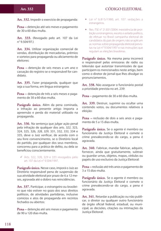 Art. 332
118
CÓDIGO ELEITORAL
Art. 332. Impedir o exercício de propaganda:
Pena – detenção até seis meses e pagamento
de 30 a 60 dias-multa.
Art. 333. (Revogado pelo art. 107 da Lei
n° 9.504/97.)
Art. 334. Utilizar organização comercial de
vendas, distribuição de mercadorias, prêmios
e sorteios para propaganda ou aliciamento de
eleitores:
Pena – detenção de seis meses a um ano e
cassação do registro se o responsável for can-
didato.
Art. 335. Fazer propaganda, qualquer que
seja a sua forma, em língua estrangeira:
Pena – detenção de três a seis meses e paga-
mento de 30 a 60 dias-multa.
Parágrafo único. Além da pena cominada,
a infração ao presente artigo importa a
apreensão e perda do material utilizado na
propaganda.
Art. 336. Na sentença que julgar ação penal
pela infração de qualquer dos arts. 322, 323,
324, 325, 326, 328, 329, 331, 332, 333, 334 e
335, deve o Juiz verificar, de acordo com o
seu livre convencimento, se o Diretório local
do partido, por qualquer dos seus membros,
concorreu para a prática de delito, ou dela se
beneficiou conscientemente.
99 Arts. 322, 328, 329 e 333 revogados pelo
art. 107 da Lei n° 9.504/1997.
Parágrafo único. Nesse caso, imporá o Juiz ao
Diretório responsável pena de suspensão de
sua atividade eleitoral por prazo de 6 a 12 me-
ses, agravada até o dobro nas reincidências.
Art. 337. Participar, o estrangeiro ou brasilei-
ro que não estiver no gozo dos seus direitos
políticos, de atividades partidárias, inclusive
comícios e atos de propaganda em recintos
fechados ou abertos:
Pena – detenção até seis meses e pagamento
de 90 a 120 dias-multa.
ƒƒ Lei n° 6.815/1980, art. 107: vedações a
estrangeiros.
ƒƒ Res.-TSE n° 21.831/2004: inexistência de proi-
bição a estrangeiros, exceto o asilado político,
de efetuar no Brasil campanha eleitoral de
candidatos do país de origem; não se aplicam
as normas sobre propaganda eleitoral previs-
tas na Lei n° 9.504/1997 e nas instruções que
regulam as eleições brasileiras.
Parágrafo único. Na mesma pena incorrerá
o responsável pelas emissoras de rádio ou
televisão que autorizar transmissões de que
participem os mencionados neste artigo, bem
como o diretor de jornal que lhes divulgar os
pronunciamentos.
Art. 338. Não assegurar o funcionário postal
a prioridade prevista no art. 239:
Pena – pagamento de 30 a 60 dias-multa.
Art. 339. Destruir, suprimir ou ocultar urna
contendo votos, ou documentos relativos à
eleição:
Pena – reclusão de dois a seis anos e paga-
mento de 5 a 15 dias-multa.
Parágrafo único. Se o agente é membro ou
funcionário da Justiça Eleitoral e comete o
crime prevalecendo-se do cargo, a pena é
agravada.
Art. 340. Fabricar, mandar fabricar, adquirir,
fornecer, ainda que gratuitamente, subtrair
ou guardar urnas, objetos, mapas, cédulas ou
papéis de uso exclusivo da Justiça Eleitoral:
Pena – reclusão até três anos e pagamento de
3 a 15 dias-multa.
Parágrafo único. Se o agente é membro ou
funcionário da Justiça Eleitoral e comete o
crime prevalecendo-se do cargo, a pena é
agravada.
Art. 341. Retardar a publicação ou não publi-
car, o diretor ou qualquer outro funcionário
de órgão oficial federal, estadual, ou muni-
cipal, as decisões, citações ou intimações da
Justiça Eleitoral:
 