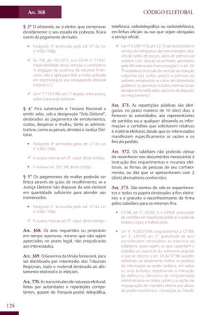 Art. 368
124
CÓDIGO ELEITORAL
§ 3° O alistando, ou o eleitor, que comprovar
devidamente o seu estado de pobreza, ficará
isento do pagamento de multa.
ƒƒ Parágrafo 3° acrescido pelo art. 57 da Lei
n° 4.961/1966.
99 Ac.-TSE, de 10.2.2011, nos ED-AI n° 11.491:
inaplicabilidade dessa isenção a candidatos;
“a alegação de ausência de recursos finan-
ceiros não é apta para ilidir a multa aplicada
em representação por propaganda eleitoral
irregular [...].”
99 Lei n° 7.115/1983, art. 1°: dispõe, entre outras,
sobre a prova de pobreza.
§ 4° Fica autorizado o Tesouro Nacional a
emitir selos, sob a designação “Selo Eleitoral”,
destinados ao pagamento de emolumentos,
custas, despesas e multas, tanto as adminis-
trativas como as penais, devidas à Justiça Elei-
toral.
ƒƒ Parágrafo 4° acrescido pelo art. 57 da Lei
n° 4.961/1966.
99 V. quarta nota ao art. 8°, caput, deste código.
ƒƒ V. nota ao art. 367, VIII, deste código.
§ 5° Os pagamentos de multas poderão ser
feitos através de guias de recolhimento, se a
Justiça Eleitoral não dispuser de selo eleitoral
em quantidade suficiente para atender aos
interessados.
ƒƒ Parágrafo 5° acrescido pelo art. 57 da Lei
n° 4.961/1966.
99 V. quarta nota ao art. 8°, caput, deste código.
Art. 368. Os atos requeridos ou propostos
em tempo oportuno, mesmo que não sejam
apreciados no prazo legal, não prejudicarão
aos interessados.
Art. 369. O Governo da União fornecerá, para
ser distribuído por intermédio dos Tribunais
Regionais, todo o material destinado ao alis-
tamento eleitoral e às eleições.
Art. 370.Astransmissõesdenaturezaeleitoral,
feitas por autoridades e repartições compe-
tentes, gozam de franquia postal, telegráfica,
telefônica, radiotelegráfica ou radiotelefônica,
em linhas oficiais ou nas que sejam obrigadas
a serviço oficial.
99 Lei n° 6.538/1978, art. 32: “O serviço postal e o
serviço de telegrama são remunerados atra-
vés de tarifas de preços, além de prêmios ad
valorem com relação ao primeiro, aprovados
pelo Ministério das Comunicações”; e art. 34:
“É vedada a concessão de isenção ou redução
subjetiva das tarifas, preços e prêmios ad
valorem, ressalvados os casos de calamidade
pública e os previstos nos atos internacionais
devidamenteratificados,naformadodisposto
em regulamento”.
Art. 371. As repartições públicas são obri-
gadas, no prazo máximo de 10 (dez) dias, a
fornecer às autoridades, aos representantes
de partidos ou a qualquer alistando as infor-
mações e certidões que solicitarem relativas
à matéria eleitoral, desde que os interessados
manifestem especificamente as razões e os
fins do pedido.
Art. 372. Os tabeliães não poderão deixar
de reconhecer nos documentos necessários à
instrução dos requerimentos e recursos elei-
torais, as firmas de pessoas de seu conheci-
mento, ou das que se apresentarem com 2
(dois) abonadores conhecidos.
Art. 373. São isentos de selo os requerimen-
tos e todos os papéis destinados a fins eleito-
rais e é gratuito o reconhecimento de firma
pelos tabeliães para os mesmos fins.
ƒƒ CF/88, art. 5°, XXXIV, b, e LXXVII: gratuidade
de certidões em repartições públicas e ações de
habeas corpus e habeas data.
ƒƒ Lei n° 9.265/1996 (regulamenta a CF/88,
art. 5°, LXXVII), art. 1°: gratuidade de atos
considerados necessários ao exercício da
cidadania, quais sejam, os que capacitam o
cidadão ao exercício da soberania popular
a que se reporta o art. 14 da CF/88; aqueles
referentes ao alistamento militar; os pedidos
de informação ao poder público, em todos
os seus âmbitos, objetivando a instrução
de defesa ou denúncia de irregularidade
administrativa na órbita pública; as ações de
impugnação de mandato eletivo por abuso
do poder econômico, corrupção ou fraude;
 