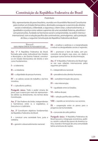 129
Constituição
Federal
Constituição da República Federativa do Brasil
Preâmbulo
Nós, representantes do povo brasileiro, reunidos em Assembléia Nacional Constituinte
para instituir um Estado Democrático, destinado a assegurar o exercício dos direitos
sociais e individuais, a liberdade, a segurança, o bem-estar, o desenvolvimento, a
igualdade e a justiça como valores supremos de uma sociedade fraterna, pluralista e
sem preconceitos, fundada na harmonia social e comprometida, na ordem interna e
internacional, com a solução pacífica das controvérsias, promulgamos, sob a proteção
de Deus, a seguinte Constituição da República Federativa do Brasil.
Título I
Dos Princípios Fundamentais
Art. 1° A República Federativa do Brasil,
formada pela união indissolúvel dos Estados
e Municípios e do Distrito Federal, constitui-
se em Estado Democrático de Direito e tem
como fundamentos:
I – a soberania;
II – a cidadania;
III – a dignidade da pessoa humana;
IV – os valores sociais do trabalho e da livre
iniciativa;
V – o pluralismo político.
Parágrafo único. Todo o poder emana do
povo, que o exerce por meio de representan-
tes eleitos ou diretamente, nos termos desta
Constituição.
Art. 2° São Poderes da União, independentes
e harmônicos entre si, o Legislativo, o
Executivo e o Judiciário.
Art. 3° Constituem objetivos fundamentais
da República Federativa do Brasil:
I – construir uma sociedade livre, justa e
solidária;
II – garantir o desenvolvimento nacional;
III – erradicar a pobreza e a marginalização
e reduzir as desigualdades sociais e regionais;
IV – promover o bem de todos, sem pre-
conceitos de origem, raça, sexo, cor, idade e
quaisquer outras formas de discriminação.
Art. 4° A República Federativa do Brasil rege-
se nas suas relações internacionais pelos
seguintes princípios:
I – independência nacional;
II – prevalência dos direitos humanos;
III – autodeterminação dos povos;
IV – não-intervenção;
V – igualdade entre os Estados;
VI – defesa da paz;
VII – solução pacífica dos conflitos;
VIII – repúdio ao terrorismo e ao racismo;
IX – cooperação entre os povos para o
progresso da humanidade;
X – concessão de asilo político.
Parágrafo único. A República Federativa do
Brasil buscará a integração econômica, políti-
ca, social e cultural dos povos da América La-
tina, visando à formação de uma comunidade
latino-americana de nações.
 