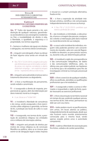CONSTITUIÇÃO FEDERALArt. 5°
130
Título II
Dos Direitos e Garantias
Fundamentais
Capítulo I
Dos Direitos e Deveres Individuais
e Coletivos
Art. 5° Todos são iguais perante a lei, sem
distinção de qualquer natureza, garantindo-
se aos brasileiros e aos estrangeiros residentes
no País a inviolabilidade do direito à vida,
à liberdade, à igualdade, à segurança e à
propriedade, nos termos seguintes:
I – homens e mulheres são iguais em direitos
e obrigações, nos termos desta Constituição;
II – ninguém será obrigado a fazer ou deixar
de fazer alguma coisa senão em virtude de
lei;
ƒƒ Res.-TSE n° 23.241/2010: a exigência de quita-
ção eleitoral para que sentenciados cumprin-
do penas nos regimes semiaberto e aberto
obtenham emprego – sem explícito amparo
em lei – representa ofensa a este inciso.
III – ninguém será submetido à tortura nem a
tratamento desumano ou degradante;
IV – é livre a manifestação do pensamento,
sendo vedado o anonimato;
V – é assegurado o direito de resposta, pro-
porcional ao agravo, além da indenização por
dano material, moral ou à imagem;
ƒƒ V. art. 58 da Lei n° 9.504/1997.
VI – é inviolável a liberdade de consciência
e de crença, sendo assegurado o livre exercí-
cio dos cultos religiosos e garantida, na forma
da lei, a proteção aos locais de culto e a suas
liturgias;
VII – é assegurada, nos termos da lei, a pres-
tação de assistência religiosa nas entidades
civis e militares de internação coletiva;
VIII – ninguém será privado de direitos por
motivo de crença religiosa ou de convicção
filosófica ou política, salvo se as invocar para
eximir-se de obrigação legal a todos imposta
e recusar-se a cumprir prestação alternativa,
fixada em lei;
IX – é livre a expressão da atividade inte-
lectual, artística, científica e de comunicação,
independentemente de censura ou licença;
ƒƒ V. Res.-TSE n° 23.251/2010: candidato que
exerce a profissão de cantor.
X – são invioláveis a intimidade, a vida priva-
da, a honra e a imagem das pessoas, assegura-
do o direito a indenização pelo dano material
ou moral decorrente de sua violação;
XI – a casa é asilo inviolável do indivíduo, nin-
guém nela podendo penetrar sem consenti-
mento do morador, salvo em caso de flagran-
te delito ou desastre, ou para prestar socorro,
ou, durante o dia, por determinação judicial;
XII – é inviolável o sigilo da correspondência
e das comunicações telegráficas, de dados
e das comunicações telefônicas, salvo, no
último caso, por ordem judicial, nas hipóteses
e na forma que a lei estabelecer para fins de
investigação criminal ou instrução processual
penal;
XIII – é livre o exercício de qualquer trabalho,
ofício ou profissão, atendidas as qualificações
profissionais que a lei estabelecer;
XIV – é assegurado a todos o acesso à infor-
mação e resguardado o sigilo da fonte, quan-
do necessário ao exercício profissional;
XV – élivrealocomoçãonoterritórionacional
em tempo de paz, podendo qualquer pessoa,
nos termos da lei, nele entrar, permanecer ou
dele sair com seus bens;
XVI – todos podem reunir-se pacificamente,
sem armas, em locais abertos ao público,
independentemente de autorização, desde que
não frustrem outra reunião anteriormente
convocada para o mesmo local, sendo
apenas exigido prévio aviso à autoridade
competente;
XVII – é plena a liberdade de associação para
fins lícitos, vedada a de caráter paramilitar;
 