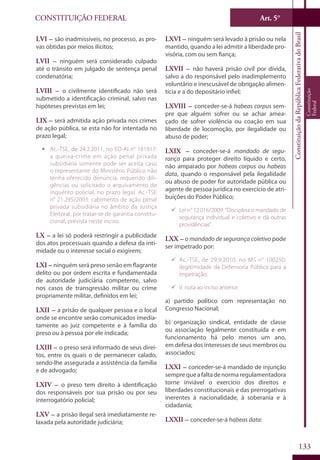 CONSTITUIÇÃO FEDERAL Art. 5°
ConstituiçãodaRepúblicaFederativadoBrasil
Constituição
Federal
133
LVI – são inadmissíveis, no processo, as pro-
vas obtidas por meios ilícitos;
LVII – ninguém será considerado culpado
até o trânsito em julgado de sentença penal
condenatória;
LVIII – o civilmente identificado não será
submetido a identificação criminal, salvo nas
hipóteses previstas em lei;
LIX – será admitida ação privada nos crimes
de ação pública, se esta não for intentada no
prazo legal;
ƒƒ Ac.-TSE, de 24.2.2011, no ED-AI n° 181917:
a queixa-crime em ação penal privada
subsidiária somente pode ser aceita caso
o representante do Ministério Público não
tenha oferecido denúncia, requerido dili-
gências ou solicitado o arquivamento de
inquérito policial, no prazo legal. Ac.-TSE
n° 21.295/2003: cabimento de ação penal
privada subsidiária no âmbito da Justiça
Eleitoral, por tratar-se de garantia constitu-
cional, prevista neste inciso.
LX – a lei só poderá restringir a publicidade
dos atos processuais quando a defesa da inti-
midade ou o interesse social o exigirem;
LXI – ninguém será preso senão em flagrante
delito ou por ordem escrita e fundamentada
de autoridade judiciária competente, salvo
nos casos de transgressão militar ou crime
propriamente militar, definidos em lei;
LXII – a prisão de qualquer pessoa e o local
onde se encontre serão comunicados imedia-
tamente ao juiz competente e à família do
preso ou à pessoa por ele indicada;
LXIII – o preso será informado de seus direi-
tos, entre os quais o de permanecer calado,
sendo-lhe assegurada a assistência da família
e de advogado;
LXIV – o preso tem direito à identificação
dos responsáveis por sua prisão ou por seu
interrogatório policial;
LXV – a prisão ilegal será imediatamente re-
laxada pela autoridade judiciária;
LXVI – ninguém será levado à prisão ou nela
mantido, quando a lei admitir a liberdade pro-
visória, com ou sem fiança;
LXVII – não haverá prisão civil por dívida,
salvo a do responsável pelo inadimplemento
voluntário e inescusável de obrigação alimen-
tícia e a do depositário infiel;
LXVIII – conceder-se-á habeas corpus sem-
pre que alguém sofrer ou se achar amea-
çado de sofrer violência ou coação em sua
liberdade de locomoção, por ilegalidade ou
abuso de poder;
LXIX – conceder-se-á mandado de segu-
rança para proteger direito líquido e certo,
não amparado por habeas corpus ou habeas
data, quando o responsável pela ilegalidade
ou abuso de poder for autoridade pública ou
agente de pessoa jurídica no exercício de atri-
buições do Poder Público;
99 Lei n° 12.016/2009: “Disciplina o mandado de
segurança individual e coletivo e dá outras
providências”.
LXX – o mandado de segurança coletivo pode
ser impetrado por:
99 Ac.-TSE, de 29.9.2010, no MS n° 100250:
ilegitimidade da Defensoria Pública para a
impetração.
99 V. nota ao inciso anterior.
a) partido político com representação no
Congresso Nacional;
b) organização sindical, entidade de classe
ou associação legalmente constituída e em
funcionamento há pelo menos um ano,
em defesa dos interesses de seus membros ou
associados;
LXXI – conceder-se-á mandado de injunção
semprequeafaltadenormaregulamentadora
torne inviável o exercício dos direitos e
liberdades constitucionais e das prerrogativas
inerentes à nacionalidade, à soberania e à
cidadania;
LXXII – conceder-se-á habeas data:
 