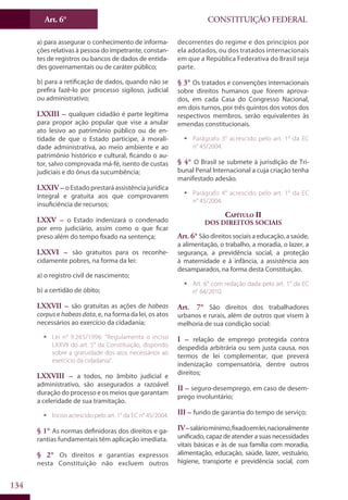 CONSTITUIÇÃO FEDERALArt. 6°
134
a) para assegurar o conhecimento de informa-
ções relativas à pessoa do impetrante, constan-
tes de registros ou bancos de dados de entida-
des governamentais ou de caráter público;
b) para a retificação de dados, quando não se
prefira fazê-lo por processo sigiloso, judicial
ou administrativo;
LXXIII – qualquer cidadão é parte legítima
para propor ação popular que vise a anular
ato lesivo ao patrimônio público ou de en-
tidade de que o Estado participe, à morali-
dade administrativa, ao meio ambiente e ao
patrimônio histórico e cultural, ficando o au-
tor, salvo comprovada má-fé, isento de custas
judiciais e do ônus da sucumbência;
LXXIV – oEstadoprestaráassistênciajurídica
integral e gratuita aos que comprovarem
insuficiência de recursos;
LXXV – o Estado indenizará o condenado
por erro judiciário, assim como o que ficar
preso além do tempo fixado na sentença;
LXXVI – são gratuitos para os reconhe-
cidamente pobres, na forma da lei:
a) o registro civil de nascimento;
b) a certidão de óbito;
LXXVII – são gratuitas as ações de habeas
corpuse habeasdata, e, na forma da lei, os atos
necessários ao exercício da cidadania;
ƒƒ Lei n° 9.265/1996: “Regulamenta o inciso
LXXVII do art. 5° da Constituição, dispondo
sobre a gratuidade dos atos necessários ao
exercício da cidadania”.
LXXVIII – a todos, no âmbito judicial e
administrativo, são assegurados a razoável
duração do processo e os meios que garantam
a celeridade de sua tramitação.
ƒƒ Inciso acrescido pelo art. 1° da EC n° 45/2004.
§ 1° As normas definidoras dos direitos e ga-
rantias fundamentais têm aplicação imediata.
§ 2° Os direitos e garantias expressos
nesta Constituição não excluem outros
decorrentes do regime e dos princípios por
ela adotados, ou dos tratados internacionais
em que a República Federativa do Brasil seja
parte.
§ 3° Os tratados e convenções internacionais
sobre direitos humanos que forem aprova-
dos, em cada Casa do Congresso Nacional,
em dois turnos, por três quintos dos votos dos
respectivos membros, serão equivalentes às
emendas constitucionais.
ƒƒ Parágrafo 3° acrescido pelo art. 1° da EC
n° 45/2004.
§ 4° O Brasil se submete à jurisdição de Tri-
bunal Penal Internacional a cuja criação tenha
manifestado adesão.
ƒƒ Parágrafo 4° acrescido pelo art. 1° da EC
n° 45/2004.
Capítulo II
Dos Direitos Sociais
Art. 6° São direitos sociais a educação, a saúde,
a alimentação, o trabalho, a moradia, o lazer, a
segurança, a previdência social, a proteção
à maternidade e à infância, a assistência aos
desamparados, na forma desta Constituição.
ƒƒ Art. 6° com redação dada pelo art. 1° da EC
n° 64/2010.
Art. 7° São direitos dos trabalhadores
urbanos e rurais, além de outros que visem à
melhoria de sua condição social:
I – relação de emprego protegida contra
despedida arbitrária ou sem justa causa, nos
termos de lei complementar, que preverá
indenização compensatória, dentre outros
direitos;
II – seguro-desemprego, em caso de desem-
prego involuntário;
III – fundo de garantia do tempo de serviço;
IV–saláriomínimo,fixadoemlei,nacionalmente
unificado, capaz de atender a suas necessidades
vitais básicas e às de sua família com moradia,
alimentação, educação, saúde, lazer, vestuário,
higiene, transporte e previdência social, com
 