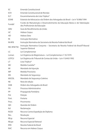 EC Emenda Constitucional
ECR Emenda Constitucional de Revisão
ELT Encaminhamento de Lista Tríplice*
EOAB Estatuto da Advocacia e da Ordem dos Advogados do Brasil – Lei n° 8.906/1994
Fundef
Fundo de Manutenção e Desenvolvimento da Educação Básica e de Valorização
dos Profissionais da Educação
GRU Guia de Recolhimento da União
HC Habeas Corpus
HD Habeas Data
IN Instrução Normativa
IN-RFB Instrução Normativa da Secretaria da Receita Federal do Brasil
INC-RFB/TSE
Instrução Normativa Conjunta – Secretaria da Receita Federal do Brasil/Tribunal
Superior Eleitoral
LC Lei Complementar
Loman Lei Orgânica da Magistratura – Lei Complementar n° 35/1979
LOTCU Lei Orgânica do Tribunal de Contas da União – Lei n° 8.443/1992
LT Lista Tríplice*
MC Medida Cautelar*
MI Mandado de Injunção
MP Medida Provisória
MS Mandado de Segurança
MSCOL Mandado de Segurança Coletivo
NE Nota de edição
OAB Ordem dos Advogados do Brasil
PA Processo Administrativo
PP Propaganda Partidária
Pet Petição
Port. Portaria
Prov. Provimento
QO Questão de Ordem
Rcl Reclamação
RCED Recurso Contra Expedição de Diploma
Res. Resolução
REsp Recurso Especial
REspe Recurso Especial Eleitoral
RFB Receita Federal do Brasil
RHC Recurso em Habeas Corpus
 