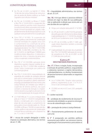 CONSTITUIÇÃO FEDERAL Art. 17
ConstituiçãodaRepúblicaFederativadoBrasil
Constituição
Federal
143
ƒƒ Ac.-TSE, de 12.5.2011, no AgR-AC n° 19326:
“A decisão da Justiça Eleitoral de comunica-
ção de perda de direitos políticos ao Poder
Legislativo tem eficácia imediata”.
ƒƒ Ac.-TSE, de 15.10.2009, no REspe n° 35.803
e Res.-TSE n° 23.241/2010: a suspensão dos
direitos políticos prevista neste dispositivo
constitucional é efeito automático da conde-
nação criminal transitada em julgado, inde-
pendentementededeclaraçãoexpressaoude
qualqueroutroprocedimentoàsuaaplicação.
ƒƒ Súm.-TSE n° 9/1992: “A suspensão de
direitos políticos decorrente de condenação
criminal transitada em julgado cessa com
o cumprimento ou a extinção da pena,
independendo de reabilitação ou de prova de
reparaçãodosdanos”.Ac.-TSEnos
13.027/1996,
302/1998, 15.338/1999, 252/2003 e Ac.-TSE,
de 13.10.2010, no AgR-REspe n° 409850: para
incidência deste dispositivo, é irrelevante a
espécie de crime, a natureza da pena, bem
como a suspensão condicional dessa.
ƒƒ Res.-TSE n° 22.193/2006: aplicação deste
dispositivo quando imposta medida de se-
gurança. Ac.-TSE n° 13.293/1996: incidência,
ainda, sobre condenação por prática de
contravenção penal.
ƒƒ Res.-TSE n° 23.241/2010: impossibilidade de
expedição de certidão de quitação eleitoral
para que os sentenciados cumprindo penas
nos regimes semiaberto e aberto obtenham
emprego;possibilidadedefornecimento,pela
Justiça Eleitoral, de certidões que reflitam a
suspensão de direitos políticos, das quais
constem a natureza da restrição e o impedi-
mento,duranteasuavigência,doexercíciodo
voto e da regularização da situação eleitoral.
ƒƒ LC n° 64/1990, art. 1°, I, e, com a redação dada
pelo art. 2° da LC n° 135/2010: inelegibilidade
desde a condenação até o transcurso do
prazo de oito anos após o cumprimento da
pena, pelos crimes nela elencados. Ac.-TSE, de
3.4.2008, no REspe n° 28.390: a suspensão dos
direitos políticos decorrente de condenação
criminal não se confunde com o disposto no
art. 1°, I, e, da LC n° 64/1990.
IV – recusa de cumprir obrigação a todos
imposta ou prestação alternativa, nos termos
do art. 5°, VIII;
V – improbidade administrativa, nos termos
do art. 37, § 4°.
Art. 16. A lei que alterar o processo eleitoral
entrará em vigor na data de sua publicação,
não se aplicando à eleição que ocorra até um
ano da data de sua vigência.
ƒƒ Artigo com redação dada pela EC n° 4/1993.
ƒƒ Ac.-STF,de23.3.2011,noREn°633703,pendente
de publicação até o fechamento desta edição:
inaplicabilidade da LC n° 135/2010 às eleições
de 2010 com fundamento no art. 16 da CF/88.
99 Ac.-STF, de 22.3.2006, na ADI n° 3.685: apli-
cação deste dispositivo também a emenda
constitucional.
99 Inaplicabilidade do princípio da anualidade:
Res.-TSE n° 22.556/2007 (alteração do número
de vereadores); Ac.-TSE, de 6.3.2007, no MS
n° 3.548 (decisões judiciais).
Capítulo V
Dos Partidos Políticos
Art. 17. É livre a criação, fusão, incorporação
e extinção de partidos políticos, resguardados
a soberania nacional, o regime democrático,
o pluripartidarismo, os direitos fundamentais
da pessoa humana e observados os seguintes
preceitos:
ƒƒ Lei n° 9.096/1995: “Dispõe sobre partidos
políticos, regulamenta os arts. 17 e 14, § 3°,
inciso V, da Constituição Federal”.
ƒƒ CC/2002: art. 44, V e § 3°, e art. 2.031, parágrafo
único.
I – caráter nacional;
II – proibição de recebimento de recursos fi-
nanceiros de entidades ou governo estrangei-
ros ou de subordinação a estes;
III – prestação de contas à Justiça Eleitoral;
IV – funcionamento parlamentar de acordo
com a lei.
§ 1° É assegurada aos partidos políticos
autonomia para definir sua estrutura interna,
organização e funcionamento e paraadotaros
 