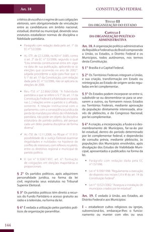 CONSTITUIÇÃO FEDERALArt. 18
144
critériosdeescolhaeoregimedesuascoligações
eleitorais, sem obrigatoriedade de vinculação
entre as candidaturas em âmbito nacional,
estadual, distrital ou municipal, devendo seus
estatutos estabelecer normas de disciplina e
fidelidade partidária.
ƒƒ Parágrafo com redação dada pelo art. 1° da
EC n° 52/2006.
ƒƒ Ac.-STF, de 22.3.2006, na ADI n° 3.685, contra
o art. 2° da EC n° 52/2006, segundo o qual
“Esta emenda constitucional entra em vigor
na data de sua publicação, aplicando-se às
eleições que ocorrerão no ano de 2002”:
julgada procedente a ação para fixar que o
§ 1° do art. 17 da Constituição, com redação
dada pela EC n° 52/2006, não se aplicaria às
eleições de 2006.
ƒƒ Res.-TSE n° 22.866/2008: “A fidelidade
partidária a que se refere o § 1° do art. 17 da
Constituição Federal é a fidelidade encarada
nas [...] relações entre o partido e o afiliado,
somente. A relação institucional com o
parlamento, com a conseqüência jurídica da
perda do mandato por efeito de infidelidade
partidária, não pode ser objeto da disciplina
estatutária de partido político, até porque
cada um deles poderia disciplinar de forma
diversa”.
99 Ac.-TSE de 12.11.2008, no REspe n° 31.913:
possibilidade de a Justiça Eleitoral examinar
ilegalidades e nulidades na hipótese de
conflito de interesses, com reflexos no pleito,
entre os diretórios regional e municipal de
partido político.
ƒƒ V. Lei n° 9.504/1997, art. 6°: formação
de coligações em eleições majoritárias e
proporcionais.
§ 2° Os partidos políticos, após adquirirem
personalidade jurídica, na forma da lei
civil, registrarão seus estatutos no Tribunal
Superior Eleitoral.
§ 3° Os partidos políticos têm direito a recur-
sos do Fundo Partidário e acesso gratuito ao
rádio e à televisão, na forma da lei.
§ 4° É vedada a utilização pelos partidos polí-
ticos de organização paramilitar.
Título III
Da Organização do Estado
Capítulo I
Da Organização Político-
Administrativa
Art. 18. A organização político-administrativa
da República Federativa do Brasil compreende
a União, os Estados, o Distrito Federal e os
Municípios, todos autônomos, nos termos
desta Constituição.
§ 1° Brasília é a Capital Federal.
§ 2° Os Territórios Federais integram a União,
e sua criação, transformação em Estado ou
reintegração ao Estado de origem serão regu-
ladas em lei complementar.
§ 3° Os Estados podem incorporar-se entre si,
subdividir-se ou desmembrar-se para se ane-
xarem a outros, ou formarem novos Estados
ou Territórios Federais, mediante aprovação
da população diretamente interessada, atra-
vés de plebiscito, e do Congresso Nacional,
por lei complementar.
§ 4° A criação, a incorporação, a fusão e o des-
membramento de Municípios, far-se-ão por
lei estadual, dentro do período determinado
por lei complementar federal, e dependerão
de consulta prévia, mediante plebiscito, às
populações dos Municípios envolvidos, após
divulgação dos Estudos de Viabilidade Muni-
cipal, apresentados e publicados na forma da
lei.
ƒƒ Parágrafo com redação dada pela EC
n° 15/1996.
ƒƒ Lei n° 9.709/1998: “Regulamenta a execução
do disposto nos incisos I, II e III do art. 14 da
Constituição Federal”.
ƒƒ Lei n° 10.521/2002: “Assegura a instalação de
municípios criados por lei estadual”.
Art. 19. É vedado à União, aos Estados, ao
Distrito Federal e aos Municípios:
I – estabelecer cultos religiosos ou igrejas,
subvencioná-los, embaraçar-lhes o funcio-
namento ou manter com eles ou seus
 