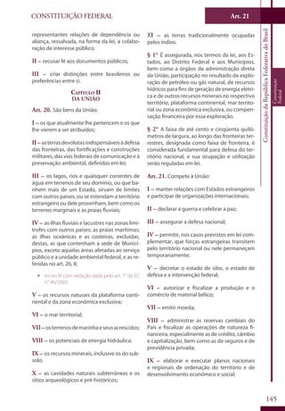 CONSTITUIÇÃO FEDERAL Art. 21
ConstituiçãodaRepúblicaFederativadoBrasil
Constituição
Federal
145
representantes relações de dependência ou
aliança, ressalvada, na forma da lei, a colabo-
ração de interesse público;
II – recusar fé aos documentos públicos;
III – criar distinções entre brasileiros ou
preferências entre si.
Capítulo II
Da União
Art. 20. São bens da União:
I – os que atualmente lhe pertencem e os que
lhe vierem a ser atribuídos;
II – asterrasdevolutasindispensáveisàdefesa
das fronteiras, das fortificações e construções
militares, das vias federais de comunicação e à
preservação ambiental, definidas em lei;
III – os lagos, rios e quaisquer correntes de
água em terrenos de seu domínio, ou que ba-
nhem mais de um Estado, sirvam de limites
com outros países, ou se estendam a território
estrangeiro ou dele provenham, bem como os
terrenos marginais e as praias fluviais;
IV – as ilhas fluviais e lacustres nas zonas limí-
trofes com outros países; as praias marítimas;
as ilhas oceânicas e as costeiras, excluídas,
destas, as que contenham a sede de Municí-
pios, exceto aquelas áreas afetadas ao serviço
público e a unidade ambiental federal, e as re-
feridas no art. 26, II;
ƒƒ Inciso IV com redação dada pelo art. 1° da EC
n° 46/2005.
V – os recursos naturais da plataforma conti-
nental e da zona econômica exclusiva;
VI – o mar territorial;
VII–osterrenosdemarinhaeseusacrescidos;
VIII – os potenciais de energia hidráulica;
IX – os recursos minerais, inclusive os do sub-
solo;
X – as cavidades naturais subterrâneas e os
sítios arqueológicos e pré-históricos;
XI – as terras tradicionalmente ocupadas
pelos índios.
§ 1° É assegurada, nos termos da lei, aos Es-
tados, ao Distrito Federal e aos Municípios,
bem como a órgãos da administração direta
da União, participação no resultado da explo-
ração de petróleo ou gás natural, de recursos
hídricos para fins de geração de energia elétri-
ca e de outros recursos minerais no respectivo
território, plataforma continental, mar territo-
rial ou zona econômica exclusiva, ou compen-
sação financeira por essa exploração.
§ 2° A faixa de até cento e cinqüenta quilô-
metros de largura, ao longo das fronteiras ter-
restres, designada como faixa de fronteira, é
considerada fundamental para defesa do ter-
ritório nacional, e sua ocupação e utilização
serão reguladas em lei.
Art. 21. Compete à União:
I – manter relações com Estados estrangeiros
e participar de organizações internacionais;
II – declarar a guerra e celebrar a paz;
III – assegurar a defesa nacional;
IV – permitir, nos casos previstos em lei com-
plementar, que forças estrangeiras transitem
pelo território nacional ou nele permaneçam
temporariamente;
V – decretar o estado de sítio, o estado de
defesa e a intervenção federal;
VI – autorizar e fiscalizar a produção e o
comércio de material bélico;
VII – emitir moeda;
VIII – administrar as reservas cambiais do
País e fiscalizar as operações de natureza fi-
nanceira, especialmente as de crédito, câmbio
e capitalização, bem como as de seguros e de
previdência privada;
IX – elaborar e executar planos nacionais
e regionais de ordenação do território e de
desenvolvimento econômico e social;
 