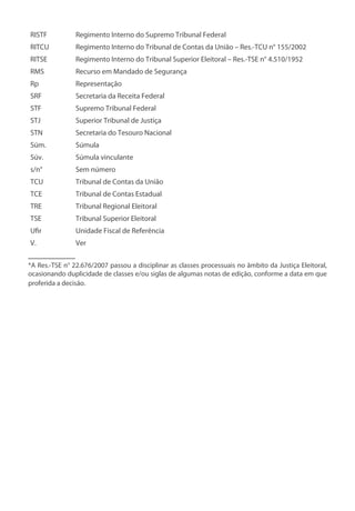 RISTF Regimento Interno do Supremo Tribunal Federal
RITCU Regimento Interno do Tribunal de Contas da União – Res.-TCU n° 155/2002
RITSE Regimento Interno do Tribunal Superior Eleitoral – Res.-TSE n° 4.510/1952
RMS Recurso em Mandado de Segurança
Rp Representação
SRF Secretaria da Receita Federal
STF Supremo Tribunal Federal
STJ Superior Tribunal de Justiça
STN Secretaria do Tesouro Nacional
Súm. Súmula
Súv. Súmula vinculante
s/n° Sem número
TCU Tribunal de Contas da União
TCE Tribunal de Contas Estadual
TRE Tribunal Regional Eleitoral
TSE Tribunal Superior Eleitoral
Ufir Unidade Fiscal de Referência
V. Ver
__________
*A Res.-TSE n° 22.676/2007 passou a disciplinar as classes processuais no âmbito da Justiça Eleitoral,
ocasionando duplicidade de classes e/ou siglas de algumas notas de edição, conforme a data em que
proferida a decisão.
 
