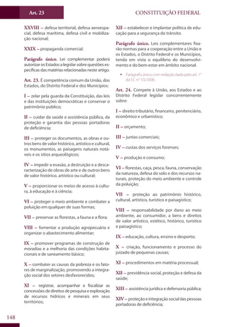 CONSTITUIÇÃO FEDERALArt. 23
148
XXVIII – defesa territorial, defesa aeroespa-
cial, defesa marítima, defesa civil e mobiliza-
ção nacional;
XXIX – propaganda comercial.
Parágrafo único. Lei complementar poderá
autorizar os Estados a legislar sobre questões es-
pecíficas das matérias relacionadas neste artigo.
Art. 23. É competência comum da União, dos
Estados, do Distrito Federal e dos Municípios:
I – zelar pela guarda da Constituição, das leis
e das instituições democráticas e conservar o
patrimônio público;
II – cuidar da saúde e assistência pública, da
proteção e garantia das pessoas portadoras
de deficiência;
III – proteger os documentos, as obras e ou-
tros bens de valor histórico, artístico e cultural,
os monumentos, as paisagens naturais notá-
veis e os sítios arqueológicos;
IV – impedir a evasão, a destruição e a desca-
racterização de obras de arte e de outros bens
de valor histórico, artístico ou cultural;
V – proporcionar os meios de acesso à cultu-
ra, à educação e à ciência;
VI – proteger o meio ambiente e combater a
poluição em qualquer de suas formas;
VII – preservar as florestas, a fauna e a flora;
VIII – fomentar a produção agropecuária e
organizar o abastecimento alimentar;
IX – promover programas de construção de
moradias e a melhoria das condições habita-
cionais e de saneamento básico;
X – combater as causas da pobreza e os fato-
res de marginalização, promovendo a integra-
ção social dos setores desfavorecidos;
XI – registrar, acompanhar e fiscalizar as
concessõesdedireitosdepesquisaeexploração
de recursos hídricos e minerais em seus
territórios;
XII – estabelecer e implantar política de edu-
cação para a segurança do trânsito.
Parágrafo único. Leis complementares fixa-
rão normas para a cooperação entre a União e
os Estados, o Distrito Federal e os Municípios,
tendo em vista o equilíbrio do desenvolvi-
mento e do bem-estar em âmbito nacional.
ƒƒ Parágrafo único com redação dada pelo art. 1°
da EC n° 53/2006.
Art. 24. Compete à União, aos Estados e ao
Distrito Federal legislar concorrentemente
sobre:
I – direito tributário, financeiro, penitenciário,
econômico e urbanístico;
II – orçamento;
III – juntas comerciais;
IV – custas dos serviços forenses;
V – produção e consumo;
VI – florestas, caça, pesca, fauna, conservação
da natureza, defesa do solo e dos recursos na-
turais, proteção do meio ambiente e controle
da poluição;
VII – proteção ao patrimônio histórico,
cultural, artístico, turístico e paisagístico;
VIII – responsabilidade por dano ao meio
ambiente, ao consumidor, a bens e direitos
de valor artístico, estético, histórico, turístico
e paisagístico;
IX – educação, cultura, ensino e desporto;
X – criação, funcionamento e processo do
juizado de pequenas causas;
XI – procedimentos em matéria processual;
XII – previdência social, proteção e defesa da
saúde;
XIII – assistência jurídica e defensoria pública;
XIV – proteçãoeintegraçãosocialdaspessoas
portadoras de deficiência;
 