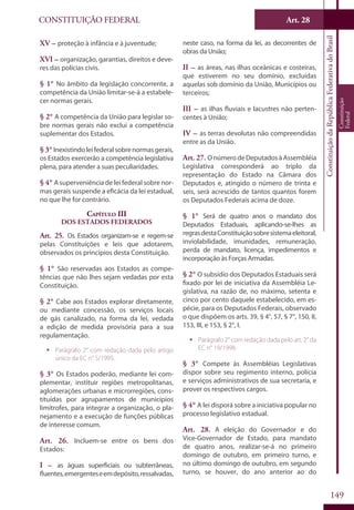 CONSTITUIÇÃO FEDERAL Art. 28
ConstituiçãodaRepúblicaFederativadoBrasil
Constituição
Federal
149
XV – proteção à infância e à juventude;
XVI – organização, garantias, direitos e deve-
res das polícias civis.
§ 1° No âmbito da legislação concorrente, a
competência da União limitar-se-á a estabele-
cer normas gerais.
§ 2° A competência da União para legislar so-
bre normas gerais não exclui a competência
suplementar dos Estados.
§ 3° Inexistindoleifederalsobrenormasgerais,
os Estados exercerão a competência legislativa
plena, para atender a suas peculiaridades.
§ 4° A superveniência de lei federal sobre nor-
mas gerais suspende a eficácia da lei estadual,
no que lhe for contrário.
Capítulo III
Dos Estados Federados
Art. 25. Os Estados organizam-se e regem-se
pelas Constituições e leis que adotarem,
observados os princípios desta Constituição.
§ 1° São reservadas aos Estados as compe-
tências que não lhes sejam vedadas por esta
Constituição.
§ 2° Cabe aos Estados explorar diretamente,
ou mediante concessão, os serviços locais
de gás canalizado, na forma da lei, vedada
a edição de medida provisória para a sua
regulamentação.
ƒƒ Parágrafo 2° com redação dada pelo artigo
único da EC n° 5/1995.
§ 3° Os Estados poderão, mediante lei com-
plementar, instituir regiões metropolitanas,
aglomerações urbanas e microrregiões, cons-
tituídas por agrupamentos de municípios
limítrofes, para integrar a organização, o pla-
nejamento e a execução de funções públicas
de interesse comum.
Art. 26. Incluem-se entre os bens dos
Estados:
I – as águas superficiais ou subterrâneas,
fluentes,emergenteseemdepósito,ressalvadas,
neste caso, na forma da lei, as decorrentes de
obras da União;
II – as áreas, nas ilhas oceânicas e costeiras,
que estiverem no seu domínio, excluídas
aquelas sob domínio da União, Municípios ou
terceiros;
III – as ilhas fluviais e lacustres não perten-
centes à União;
IV – as terras devolutas não compreendidas
entre as da União.
Art. 27. O número de Deputados à Assembléia
Legislativa corresponderá ao triplo da
representação do Estado na Câmara dos
Deputados e, atingido o número de trinta e
seis, será acrescido de tantos quantos forem
os Deputados Federais acima de doze.
§ 1° Será de quatro anos o mandato dos
Deputados Estaduais, aplicando-se-lhes as
regrasdestaConstituiçãosobresistemaeleitoral,
inviolabilidade, imunidades, remuneração,
perda de mandato, licença, impedimentos e
incorporação às Forças Armadas.
§ 2° O subsídio dos Deputados Estaduais será
fixado por lei de iniciativa da Assembléia Le-
gislativa, na razão de, no máximo, setenta e
cinco por cento daquele estabelecido, em es-
pécie, para os Deputados Federais, observado
o que dispõem os arts. 39, § 4°, 57, § 7°, 150, II,
153, III, e 153, § 2°, I.
ƒƒ Parágrafo 2° com redação dada pelo art. 2° da
EC n° 19/1998.
§ 3° Compete às Assembléias Legislativas
dispor sobre seu regimento interno, polícia
e serviços administrativos de sua secretaria, e
prover os respectivos cargos.
§ 4° A lei disporá sobre a iniciativa popular no
processo legislativo estadual.
Art. 28. A eleição do Governador e do
Vice-Governador de Estado, para mandato
de quatro anos, realizar-se-á no primeiro
domingo de outubro, em primeiro turno, e
no último domingo de outubro, em segundo
turno, se houver, do ano anterior ao do
 