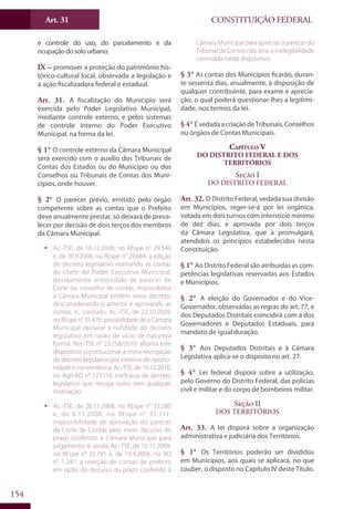 CONSTITUIÇÃO FEDERALArt. 31
154
e controle do uso, do parcelamento e da
ocupação do solo urbano;
IX – promover a proteção do patrimônio his-
tórico-cultural local, observada a legislação e
a ação fiscalizadora federal e estadual.
Art. 31. A fiscalização do Município será
exercida pelo Poder Legislativo Municipal,
mediante controle externo, e pelos sistemas
de controle interno do Poder Executivo
Municipal, na forma da lei.
§ 1° O controle externo da Câmara Municipal
será exercido com o auxílio dos Tribunais de
Contas dos Estados ou do Município ou dos
Conselhos ou Tribunais de Contas dos Muni-
cípios, onde houver.
§ 2° O parecer prévio, emitido pelo órgão
competente sobre as contas que o Prefeito
deve anualmente prestar, só deixará de preva-
lecer por decisão de dois terços dos membros
da Câmara Municipal.
ƒƒ Ac.-TSE, de 16.12.2008, no REspe n° 29.540
e, de 30.9.2008, no REspe n° 29.684: a edição
de decreto legislativo rejeitando as contas
do chefe do Poder Executivo Municipal,
devidamente antecedido de parecer de
Corte ou conselho de contas, impossibilita
à Câmara Municipal proferir novo decreto,
desconsiderando o anterior e aprovando as
contas. V., contudo, Ac.-TSE, de 22.10.2009,
no REspe n° 35.476: possibilidade de a Câmara
Municipal declarar a nulidade do decreto
legislativo em razão de vício de natureza
formal. Res.-TSE n° 23.258/2010: afronta este
dispositivo constitucional a mera revogação
do decreto legislativo por critérios de oportu-
nidadeeconveniência.Ac.-TSE,de 16.12.2010,
no AgR-RO n° 173170: ineficácia de decreto
legislativo que revoga outro sem qualquer
motivação.
ƒƒ Ac.-TSE, de 26.11.2008, no REspe n° 33.280
e, de 6.11.2008, no REspe n° 31.111:
impossibilidade de aprovação do parecer
da Corte de Contas pelo mero decurso do
prazo conferido à Câmara Municipal para
julgamento. V. ainda, Ac.-TSE, de 10.11.2009,
no REspe n° 35.791 e, de 19.9.2006, no RO
n° 1.247: a rejeição de contas de prefeito
em razão do decurso do prazo conferido à
Câmara Municipal para apreciar o parecer do
Tribunal de Contas não atrai a inelegibilidade
cominada neste dispositivo.
§ 3° As contas dos Municípios ficarão, duran-
te sessenta dias, anualmente, à disposição de
qualquer contribuinte, para exame e aprecia-
ção, o qual poderá questionar-lhes a legitimi-
dade, nos termos da lei.
§ 4° ÉvedadaacriaçãodeTribunais,Conselhos
ou órgãos de Contas Municipais.
Capítulo V
Do Distrito Federal e dos
Territórios
Seção I
Do Distrito Federal
Art. 32. O Distrito Federal, vedada sua divisão
em Municípios, reger-se-á por lei orgânica,
votada em dois turnos com interstício mínimo
de dez dias, e aprovada por dois terços
da Câmara Legislativa, que a promulgará,
atendidos os princípios estabelecidos nesta
Constituição.
§ 1° Ao Distrito Federal são atribuídas as com-
petências legislativas reservadas aos Estados
e Municípios.
§ 2° A eleição do Governador e do Vice-
Governador, observadas as regras do art. 77, e
dos Deputados Distritais coincidirá com a dos
Governadores e Deputados Estaduais, para
mandato de igual duração.
§ 3° Aos Deputados Distritais e à Câmara
Legislativa aplica-se o disposto no art. 27.
§ 4° Lei federal disporá sobre a utilização,
pelo Governo do Distrito Federal, das polícias
civil e militar e do corpo de bombeiros militar.
Seção II
Dos Territórios
Art. 33. A lei disporá sobre a organização
administrativa e judiciária dos Territórios.
§ 1° Os Territórios poderão ser divididos
em Municípios, aos quais se aplicará, no que
couber, o disposto no Capítulo IV deste Título.
 