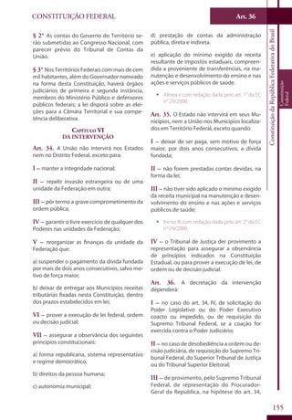 CONSTITUIÇÃO FEDERAL Art. 36
ConstituiçãodaRepúblicaFederativadoBrasil
Constituição
Federal
155
§ 2° As contas do Governo do Território se-
rão submetidas ao Congresso Nacional, com
parecer prévio do Tribunal de Contas da
União.
§ 3° Nos Territórios Federais com mais de cem
mil habitantes, além do Governador nomeado
na forma desta Constituição, haverá órgãos
judiciários de primeira e segunda instância,
membros do Ministério Público e defensores
públicos federais; a lei disporá sobre as elei-
ções para a Câmara Territorial e sua compe-
tência deliberativa.
Capítulo VI
Da Intervenção
Art. 34. A União não intervirá nos Estados
nem no Distrito Federal, exceto para:
I – manter a integridade nacional;
II – repelir invasão estrangeira ou de uma
unidade da Federação em outra;
III – pôr termo a grave comprometimento da
ordem pública;
IV – garantir o livre exercício de qualquer dos
Poderes nas unidades da Federação;
V – reorganizar as finanças da unidade da
Federação que:
a) suspender o pagamento da dívida fundada
por mais de dois anos consecutivos, salvo mo-
tivo de força maior;
b) deixar de entregar aos Municípios receitas
tributárias fixadas nesta Constituição, dentro
dos prazos estabelecidos em lei;
VI – prover a execução de lei federal, ordem
ou decisão judicial;
VII – assegurar a observância dos seguintes
princípios constitucionais:
a) forma republicana, sistema representativo
e regime democrático;
b) direitos da pessoa humana;
c) autonomia municipal;
d) prestação de contas da administração
pública, direta e indireta.
e) aplicação do mínimo exigido da receita
resultante de impostos estaduais, compreen-
dida a proveniente de transferências, na ma-
nutenção e desenvolvimento do ensino e nas
ações e serviços públicos de saúde.
ƒƒ Alínea e com redação dada pelo art. 1° da EC
n° 29/2000.
Art. 35. O Estado não intervirá em seus Mu-
nicípios, nem a União nos Municípios localiza-
dos em Território Federal, exceto quando:
I – deixar de ser paga, sem motivo de força
maior, por dois anos consecutivos, a dívida
fundada;
II – não forem prestadas contas devidas, na
forma da lei;
III – não tiver sido aplicado o mínimo exigido
da receita municipal na manutenção e desen-
volvimento do ensino e nas ações e serviços
públicos de saúde;
ƒƒ Inciso III com redação dada pelo art. 2° da EC
n° 29/2000.
IV – o Tribunal de Justiça der provimento a
representação para assegurar a observância
de princípios indicados na Constituição
Estadual, ou para prover a execução de lei, de
ordem ou de decisão judicial.
Art. 36. A decretação da intervenção
dependerá:
I – no caso do art. 34, IV, de solicitação do
Poder Legislativo ou do Poder Executivo
coacto ou impedido, ou de requisição do
Supremo Tribunal Federal, se a coação for
exercida contra o Poder Judiciário;
II – no caso de desobediência a ordem ou de-
cisão judiciária, de requisição do Supremo Tri-
bunal Federal, do Superior Tribunal de Justiça
ou do Tribunal Superior Eleitoral;
III – de provimento, pelo Supremo Tribunal
Federal, de representação do Procurador-
Geral da República, na hipótese do art. 34,
 