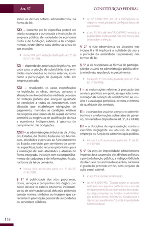 CONSTITUIÇÃO FEDERALArt. 37
158
sobre os demais setores administrativos, na
forma da lei;
XIX – somente por lei específica poderá ser
criada autarquia e autorizada a instituição de
empresa pública, de sociedade de economia
mista e de fundação, cabendo à lei comple-
mentar, neste último caso, definir as áreas de
sua atuação;
ƒƒ Inciso XIX com redação dada pelo art. 3° da
EC n° 19/1998.
XX – depende de autorização legislativa, em
cada caso, a criação de subsidiárias das enti-
dades mencionadas no inciso anterior, assim
como a participação de qualquer delas em
empresa privada;
XXI – ressalvados os casos especificados
na legislação, as obras, serviços, compras e
alienaçõesserãocontratadosmedianteprocesso
de licitação pública que assegure igualdade
de condições a todos os concorrentes, com
cláusulas que estabeleçam obrigações de
pagamento, mantidas as condições efetivas
da proposta, nos termos da lei, o qual somente
permitirá as exigências de qualificação técnica
e econômica indispensáveis à garantia do
cumprimento das obrigações;
XXII – as administrações tributárias da União,
dos Estados, do Distrito Federal e dos Municí-
pios, atividades essenciais ao funcionamento
do Estado, exercidas por servidores de carrei-
ras específicas, terão recursos prioritários para
a realização de suas atividades e atuarão de
forma integrada, inclusive com o compartilha-
mento de cadastros e de informações fiscais,
na forma da lei ou convênio.
ƒƒ Inciso XXII acrescido pelo art. 1° da EC
n° 42/2003.
§ 1° A publicidade dos atos, programas,
obras, serviços e campanhas dos órgãos pú-
blicos deverá ter caráter educativo, informati-
vo ou de orientação social, dela não podendo
constar nomes, símbolos ou imagens que ca-
racterizem promoção pessoal de autoridades
ou servidores públicos.
ƒƒ Lei n° 9.504/1997, art. 74: a infringência ao
disposto neste parágrafo configura abuso de
autoridade.
ƒƒ V. art. 73, VI, b, da Lei n° 9.504/1997: restrição à
publicidade institucional nos três meses que
antecedem a eleição.
§ 2° A não observância do disposto nos
incisos II e III implicará a nulidade do ato e
a punição da autoridade responsável, nos
termos da lei.
§ 3° A lei disciplinará as formas de participa-
ção do usuário na administração pública dire-
ta e indireta, regulando especialmente:
ƒƒ Parágrafo 3° com redação dada pelo art. 3° da
EC n° 19/1998.
I – as reclamações relativas à prestação dos
serviços públicos em geral, asseguradas a ma-
nutenção de serviços de atendimento ao usu-
ário e a avaliação periódica, externa e interna,
da qualidade dos serviços;
II – o acesso dos usuários a registros adminis-
trativos e a informações sobre atos de gover-
no, observado o disposto no art. 5°, X e XXXIII;
III – a disciplina da representação contra o
exercício negligente ou abusivo de cargo,
emprego ou função na administração pública.
ƒƒ Incisos I a III acrescidos pelo art. 3° da EC
n° 19/1998.
§ 4° Os atos de improbidade administrativa
importarão a suspensão dos direitos políticos,
a perda da função pública, a indisponibilidade
dos bens e o ressarcimento ao erário, na forma
e gradação previstas em lei, sem prejuízo da
ação penal cabível.
ƒƒ V. art. 15, V, desta Constituição.
ƒƒ Lei n° 8.429/1992: “Dispõe sobre as sanções
aplicáveis aos agentes públicos nos casos de
enriquecimentoilícitonoexercíciodemanda-
to, cargo, emprego ou função na administra-
ção pública direta, indireta ou fundacional e
dá outras providências.” (Lei de Improbidade
Administrativa).
 