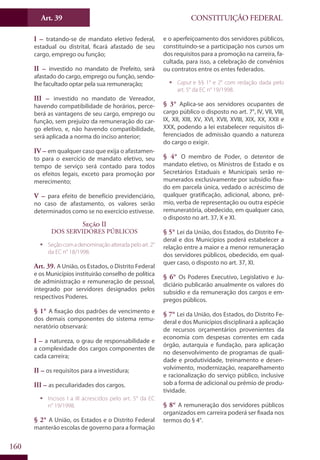 CONSTITUIÇÃO FEDERALArt. 39
160
I – tratando-se de mandato eletivo federal,
estadual ou distrital, ficará afastado de seu
cargo, emprego ou função;
II – investido no mandato de Prefeito, será
afastado do cargo, emprego ou função, sendo-
lhe facultado optar pela sua remuneração;
III – investido no mandato de Vereador,
havendo compatibilidade de horários, perce-
berá as vantagens de seu cargo, emprego ou
função, sem prejuízo da remuneração do car-
go eletivo, e, não havendo compatibilidade,
será aplicada a norma do inciso anterior;
IV – em qualquer caso que exija o afastamen-
to para o exercício de mandato eletivo, seu
tempo de serviço será contado para todos
os efeitos legais, exceto para promoção por
merecimento;
V – para efeito de benefício previdenciário,
no caso de afastamento, os valores serão
determinados como se no exercício estivesse.
Seção II
DOS SERVIDORES PÚBLICOS
ƒƒ Seçãocomadenominaçãoalteradapeloart.2°
da EC n° 18/1998.
Art. 39. A União, os Estados, o Distrito Federal
e os Municípios instituirão conselho de política
de administração e remuneração de pessoal,
integrado por servidores designados pelos
respectivos Poderes.
§ 1° A fixação dos padrões de vencimento e
dos demais componentes do sistema remu-
neratório observará:
I – a natureza, o grau de responsabilidade e
a complexidade dos cargos componentes de
cada carreira;
II – os requisitos para a investidura;
III – as peculiaridades dos cargos.
ƒƒ Incisos I a III acrescidos pelo art. 5° da EC
n° 19/1998.
§ 2° A União, os Estados e o Distrito Federal
manterão escolas de governo para a formação
e o aperfeiçoamento dos servidores públicos,
constituindo-se a participação nos cursos um
dos requisitos para a promoção na carreira, fa-
cultada, para isso, a celebração de convênios
ou contratos entre os entes federados.
ƒƒ Caput e §§ 1° e 2° com redação dada pelo
art. 5° da EC n° 19/1998.
§ 3° Aplica-se aos servidores ocupantes de
cargo público o disposto no art. 7°, IV, VII, VIII,
IX, XII, XIII, XV, XVI, XVII, XVIII, XIX, XX, XXII e
XXX, podendo a lei estabelecer requisitos di-
ferenciados de admissão quando a natureza
do cargo o exigir.
§ 4° O membro de Poder, o detentor de
mandato eletivo, os Ministros de Estado e os
Secretários Estaduais e Municipais serão re-
munerados exclusivamente por subsídio fixa-
do em parcela única, vedado o acréscimo de
qualquer gratificação, adicional, abono, prê-
mio, verba de representação ou outra espécie
remuneratória, obedecido, em qualquer caso,
o disposto no art. 37, X e XI.
§ 5° Lei da União, dos Estados, do Distrito Fe-
deral e dos Municípios poderá estabelecer a
relação entre a maior e a menor remuneração
dos servidores públicos, obedecido, em qual-
quer caso, o disposto no art. 37, XI.
§ 6° Os Poderes Executivo, Legislativo e Ju-
diciário publicarão anualmente os valores do
subsídio e da remuneração dos cargos e em-
pregos públicos.
§ 7° Lei da União, dos Estados, do Distrito Fe-
deral e dos Municípios disciplinará a aplicação
de recursos orçamentários provenientes da
economia com despesas correntes em cada
órgão, autarquia e fundação, para aplicação
no desenvolvimento de programas de quali-
dade e produtividade, treinamento e desen-
volvimento, modernização, reaparelhamento
e racionalização do serviço público, inclusive
sob a forma de adicional ou prêmio de produ-
tividade.
§ 8° A remuneração dos servidores públicos
organizados em carreira poderá ser fixada nos
termos do § 4°.
 